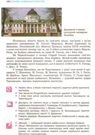 144 І ОСНОВИ ХУДОЖНЬО! КУЛЬТУРИ
Державний історико-
культурний заповідник.
Качанівка
Полтавська область багата на пам'ятні місця, пов'язані з ім'ям
видатного письменника М. Гоголя: Миргород, Великі Сорочинці та
Диканька. Гоголівський дух зберегла Троїцька церква (XVII століття),
з якою пов'язують легенду про те, що її нібито розписував коваль Вакула.
Отже, ця будівля увіковічила не лише М. Гоголя, але і його твір.
На Тернопільщині в селищі Старий Скалат вшановано пам'ять
відомого театрального режисера Леся Курбаса. Музей-садиба приваблює
тисячі шанувальників великого митця. У книзі відгуків залишили свої
автографи не лише прості відвідувачі, але й видатні особистості: О. Гончар,
І. Драч, Л. Танюк.
У селищі Качанівка, що на Чернігівщині, у різні часи жили й пра-
цювали Т. Шевченко, М. Гоголь, М. Вовчок, художники М. Ге, І. Рєпін,
М. Врубель, брати Маковські, композитори М. Глінка, С. Гулак-Арте-
мовський та інші відомі особистості. Качанівка — родовий маєток графів
Тарновських, відомих шанувальників мистецтва.
г ) Назвіть міста, з якими пов'язана творчість видатних діячів музичного
мистецтва.
Чим визначна Феодосійська національна художня галерея?
З ім'ям яких діячів мистецтва пов'язаний маєток Тарновських на
Чернігівщині?
Дослідіть, які пам'ятні місця в Україні пов'язані із життям відомих
українських письменників (Г. Сковороди. М. Коцюбинського, І. Карпенка-
Карого, І. Котляревського, і. Франка тощо).
Підготуйте доповідь «Життя і творчість М. Заньковецької: пам'ятні
місця», «Вшанування пам'яті О. Довженка».
Створіть відеоряд «Вшанування видатних особистостей у моєму рід-
ному краї».
«Минуле — найкращий пророк майбутнього» (Джордж Байрон).
«Якщо Чайковського ми називаємо чарівником російської музики, то
Лисенка, цього прекрасного композитора, який чарує красою своєї
музики, ми сміливо можемо назвати сонцем української музики»
(Костянтин Станіславський).
У1
 