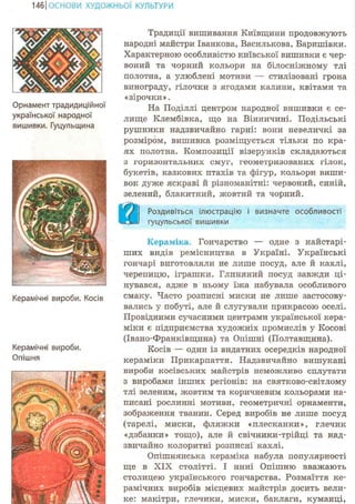 146ІОСНОВИ ХУДОЖНЬО! КУЛЬТУРИ
Орнамент традидиційної
української народної
вишивки. Гуцульщина
Керамічні вироби. Косів
Керамічні вироби.
Опішня
Традиції вишивання Київщини продовжують
народні майстри Іванкова, Василькова, Баришівки.
Характерною особливістю київської вишивки є чер-
воний та чорний кольори на білосніжному тлі
полотна, а улюблені мотиви — стилізовані грона
винограду, гілочки з ягодами калини, квітами та
« зірочки ».
На Поділлі центром народної вишивки є се-
лище Клембівка, що на Вінничині. Подільські
рушники надзвичайно гарні: вони невеличкі за
розміром, вишивка розміщується тільки по кра-
ях полотна. Композиції візерунків складаються
з горизонтальних смуг, геометризованих гілок,
букетів, казкових птахів та фігур, кольори виши-
вок дуже яскраві й різноманітні: червоний, синій,
зелений, блакитний, жовтий та чорний.
н Роздивіться ілюстрацію і визначте особливості
гуцульської вишивки
Кераміка. Гончарство — одне з найстарі-
ших видів ремісництва в Україні. Українські
гончарі виготовляли не лише посуд, але й кахлі,
черепицю, іграшки. Глиняний посуд завжди ці-
нувався, адже в ньому їжа набувала особливого
смаку. Часто розписні миски не лише застосову-
вались у побуті, але й слугували прикрасою оселі.
Провідними сучасними центрами української кера-
міки є підприємства художніх промислів у Косові
(Івано-Франківщина) та Опішні (Полтавщина).
Косів — один із видатних осередків народної
кераміки Прикарпаття. Надзвичайно вишукані
вироби косівських майстрів неможливо сплутати
з виробами інших регіонів: на святково-світлому
тлі зеленим, жовтим та коричневим кольорами на-
писані рослинні мотиви, геометричні орнаменти,
зображення тванин. Серед виробів не лише посуд
(тарелі, миски, фляжки «плесканки», глечик
«дзбанки» тощо), але й свічники-трійці та над-
звичайно колоритні розписні кахлі.
Опішнянська кераміка набула популярності
ще в XIX столітті. І нині Опішню вважають
столицею українського гончарства. Розмаїття ке-
рамічних виробів місцевих майстрів досить вели-
ке: макітри, глечики, миски, баклаги, куманці,
 