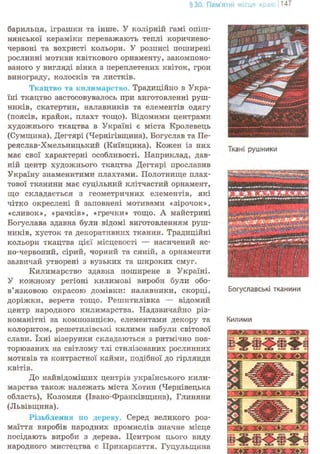 §30. Пам'ятні місця краю j 147
барильця, іграшки та інше. У колірній гамі опіш-
нянської кераміки переважають теплі коричнево-
червоні та вохристі кольори. У розписі поширені
рослинні мотиви квіткового орнаменту, закомпоно-
ваного у вигляді вінка з переплетених квіток, грон
винограду, колосків та листків.
Ткацтво та килимарство. Традиційно в Укра-
їні ткацтво застосовувалось при виготовленні руш-
ників, скатертин, налавників та елементів одягу
(поясів, крайок, плахт тощо). Відомими центрами
художнього ткацтва в Україні є міста Кролевець
(Сумщина), Дегтярі (Чернігівщина), Богуслав та Пе-
реяслав-Хмельницький (Київщина). Кожен із них
має свої характерні особливості. Наприклад, дав-
ній центр художнього ткацтва Дегтярі прославив
Україну знаменитими плахтами. Полотнище плах-
тової тканини має суцільнрш клітчастий орнамент,
що складається з геометричних елементів, які
чітко окреслені й заповнені мотивами «зірочок»,
«сливок», «рачків», «гречки» тощо. А майстрині
Богуслава здавна були відомі виготовленням руш-
ників, хусток та декоративних тканин. Традиційні
кольори ткацтва цієї місцевості — насичений яс-
но-червоний, сірий, чорний та синій, а орнаменти
зазвичай утворені з вузьких та широких смуг.
Килимарство здавна поширене в Україні.
У кожному регіоні килимові вироби були обо-
в'язковою окрасою домівки: налавники, скорці,
доріжки, верети тощо. Решитилівка — відомий
центр народного килимарства. Надзвичайно різ-
номанітні за композицією, елементами декору та
колоритом, решетилівські килими набули світової
слави. їхні візерунки складаються з ритмічно пов-
торюваних на світлому тлі стилізованих рослинних
мотивів та контрастної кайми, подібної до гірлянди
квітів.
До найвідоміших центрів українського кили-
марства також належать міста Хотин (Чернівецька
область), Коломия (Івано-Франківщина), Глиняни
(Львівщина).
Різьблення по дереву. Серед великого роз-
маїття виробів народних промислів значне місце
посідають вироби з дерева. Центром цього виду
народного мистецтва є Прикарпаття. Гуцульщина
Ткані рушники
Богуславські тканини
Килими
 