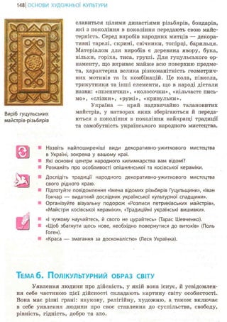 148 І ОСНОВИ ХУДОЖНЬО! КУЛЬТУРИ
Виріб гуцульських
майстрів-різьбярів
славиться цілими династіями різьбярів, бондарів,
які з покоління в покоління передають свою майс-
терність. Серед виробів народних митців — декора-
тивні тарелі, скрині, свічники, топірці, барильця.
Матеріалом для виробів є деревина явору, бука,
вільхи, горіха, тиса, груші. Для гуцульського ор-
наменту, що вкриває майже всю поверхню предме-
та, характерна велика різноманітність геометрич-
них мотивів та їх комбінацій. Це кола, півкола,
трикутники та інші елементи, що в народі дістали
назви: «пшенички», «колосочки»,t «кільчасте пись-
мо», «слізки», «ружі», «кривульки».
Україна — край надзвичайно талановитих
майстрів, у витворах яких зберігаються й переда-
ються з покоління в покоління найкращі традиції
та самобутність українського народного мистецтва.
S3
т
Назвіть найпоширеніші види декоративно-ужиткового мистецтва
в Україні, зокрема у вашому краї.
Які основні центри народного килимкарства вам відомі?
Розкажіть про особливості опішнянської та косівської кераміки.
Дослідіть традиції народного декоративно-ужиткового мистецтва
свого рідного краю.
Підготуйте повідомлення «Імена відомих різьбярів Гуцульщини», «Іван
Гончар — видатний дослідник української культурної спадщини».
Організуйте візуальну подорож «Розписи петриківських майстрів»,
«Майстри косівської кераміки», «Традиційні українські вишивки».
«І чужому научайтесь, й свого не цурайтесь» (Тарас Шевченко).
«Щоб збагнути щось нове, необхідно повернутися до витоків» (Поль
Гоген).
«Краса — змагання за досконалістю» (Леся Українка).
ТЕМА 6. ПОЛІКУЛЬТУРНИЙ ОБРАЗ СВІТУ
Уявлення людини про дійсність, у якій вона існує, й усвідомлен-
ня себе частиною цієї дійсності складають картину світу особистості.
Вона має різні грані: наукову, релігійну, художню, а також включає
в себе уявлення людини про своє ставлення до суспільства, свободу,
рівність, гідність, добро та зло.
 