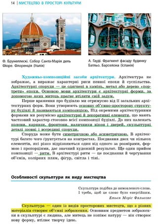 14 І МИСТЕЦТВО В ПРОСТОРІ КУЛЬТУРИ
Ф. Брунеллескі. Собор Санта-Марія дель А. Гауді. фрагмент фасаду будинку
Фіоре. Флоренція (Італія) Батльо. Барселона (Іспанія)
Художньо-композиційні засоби архітектури. Архітектура не
зображає, а виражає характерні риси певної епохи й суспільства.
Архітектурні споруди — це одягнені в камінь, метал або дерево «пор-
трети» епохи. Основою мови архітектури є архітектурні форми, за
допомогою яких митець прагне втілити свій задум.
Перше враження про будівлю ми отримуємо від її загальних архі-
тектурних форм. Вони утворюють основну об'ємно-просторову структу-
ру будівлі й називаються композицією. Під окремими архітектурними
формами ми розуміємо архітектурні й декоративні елементи, що мають
частковий характер стосовно всієї композиції будівлі. До них належать
колони.,^карнизид_фронтони, наличники вікон і .дверей«-скульптурні
деталі ззовні і всередині споруди.
Споруда може бути симетричною або асиметричною. В архітек-
турі багато чого ґрунтується на контрастах. Поєднання двох чи кількох
елементів, які різко відрізняються один від одного за розмірами, фор-
мою і пропорціями, дає значний художній результат. Ще один прийом
композиції — ритм. В архітектурі ритм — це поєднання й чергування
об'ємів, колірних плям, фігур, світла і тіні.
Особливості скульптури як виду мистецтва
Скульптура подібна до вимовленого слова.
І треба, щоб це слово було енергійним.
Етьен Моріс Фальконе
Скульптура — один із видів просторових мистецтв, що з різних
матеріалів створює об'ємні зображення. Основним предметом зображен-
ня в скульптурі є людина, але митець не копіює натуру — він створює
нову форму, втілює творчу ідею.
 