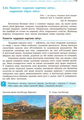 §32. Поняття «художня картина світу», «художній образ світу»! 149
§32. Поняття «художня картина світу»,
«художній образ світу»
Світ — це книга, сторінки якої відкри-
ваються нам із кожним кроком.
Луї де Ламартін
Естетичне бачення світу в кожного народу своє, на нього впли-
вають різні фактори, зокрема: географічне положення регіону, клімат,
місцеві традиції, спосіб життя. Наприклад, світосприйняття стародав-
ніх індійців не схоже на картину світу стародавніх слов'ян. Кожному
відрізку історичного часу також відповідає певна картина світу.
Поняття «художня картина світу»
Художня картина світу — дійсність, що існує всередині художньо-
го твору і являє собою особливу, художню реальність. Автор виступає
сполучною ланкою між об'єктивною та художньою реальністю. Ми
складаємо уявлення про твір, спираючись на свої суб'єктивні риси
й життєвий досвід. Художня картина світу в мистецтві нагадує мозаїку,
збирати яку може кожен, додаючи до неї нових відтінків та кольорів.
Існування різних видів мистецтва зумовлене тим, що жодне з них
не здатне створити повну художню картину світу лише своїми засоба-
ми. Вона складається лише за умови поєднання всіх форм творчості.
У кожного виду мистецтва своя функція: література розкриває перед
нами велич людської думки; музика допомагає відчути все багатство
почуттів та емоцій, які може відчути людина; живопис і скульптура
показують нам красу навколишнього світу; в архітектурі різних епох
відображується бачення людини своєї ролі в цьому світі й усвідомлен-
ня себе його частиною.
/ Розгляньте світлину гірського масиву Сан-Віктуар і картину П. Сезана.
O L J Яких нових рис набув художній образ, створений митцем?
Гірський масив Сан-Віктуар (Франція) П. Сезан. Сан-Віктуар
 