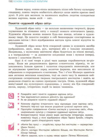 150ІОСНОВИ ХУДОЖНЬО! КУЛЬТУРИ
Кожен народ, кожна епоха залишають після себе багату культурну
спадщину, кожна творча особистість збагачує наше життя красою своєї
душі. З усіх цих великих та маленьких надбань людства складається
велика картина, назва якій — світ.
Поняття «художній образ світу»
Художній образ світу — це загальне визначення творчості, форма
тлумачення та пізнання світу з позиції певного естетичного ідеалу.
Художнім образом можна назвати будь-яке явище, втілене в худож-
ньому творі. Це поняття поєднує в собі безпосереднє спостерігання за
реальним світом і його відображення митцем крізь власні відчуття та
оцінювання.
Художній образ може бути створений одним із художніх засобів
(зображення, звук, мова, рух, матеріал) або у їхньому поєднанні.
Наприклад, у музичному мистецтві образ будується на основі мелодії,
а в театральному — за допомогою поєднання мови і музики (опера),
музики і пластики (балет).
Одні й ті самі твори в різні часи завжди сприймаються по-різ-
ному. Коли ми роздивляємось фрески єгипетських пірамід, то за-
хоплюємось їхньою красою і талантом стародавніх живописців, але
не відчуваємо тремтіння перед величчю фараона, яке викликали ці
зображення в стародавнього єгиптянина. Так і п'єси Мольєра здаються
нам легкими веселими комедіями, тоді як свого часу їх вважали най-
гострішими сатиричними творами театрального мистецтва і навіть не
дозволяли ставити на сценах провідних театрів. Отже, художній образ
невід'ємний від культурного середовища, у якому він був створений:
епохи, народу, історичних подій та інших чинників.
Розкрийте зміст поняття «художня картина світу».
* Чим відрізняється реальна дійсність від художньої?
Як ви розумієте поняття «художній образ»?
Кожному відрізку історичного часу відповідає своя картина світу.
Напишіть твір-есе про власне розуміння сучасної картини світу.
Підготуйте повідомлення «Синтез мистецтв у сучасному світі», «Роль
національних культур у створенні художньої картини світу».
Використовуючи твори різних видів мистецтва (літератури, музики,
живопису тощо), у яких відображено образ Тараса Бульби, створіть
«портрет» цього літературного героя.
«Життя без праці — злодійство, праця без мистецтва — варварство»
(Джон Рескін).
«Життя наслідує Мистецтво набагато більше, ніж Мистецтво Життя»
(Оскар Уайльд).
«Життя заважке, коли в ньому немає краси» (Тетяна Яблонська).
 
