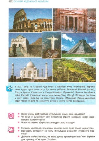 1201
ІОЖНЬОЇ КУЛЬТУРИ
У 2007 році на стадіоні «Да Луш» у Лісабоні було оголошено перелік
' J у семи чудес сучасного світу. До нього увійшли: Римський Колізей (Італія),
Статуя Христа Спасителя в Ріо-де-Жанейро (Бразилія), Велика Китайська
стіна (Китай), Священне місто інків Мачу-Пікчу (Перу), Піраміда Кастілло
у місті майя Чічен-Іца на півострові Юкатан (Мексика), Палац-мавзолей
Тадж-Махал (Індія) та Покинуте античне місто Петра (Йорданія).
Яким чином відбувається культурний обмін між народами?
Чи існує в сучасному світі небезпека втрати народами своєї націо-
нальної самобутності?
Чому ми маємо зберігати культуру свого народу?
 Складіть кросворд, ключовим словом якого буде слово «культура».
^fflTffk Проведіть вікторину на тему «Культурне розмаїття сучасного люд-
ства».
Доберіть найвизначніші, на вашу думку, архітектурні пам'ятки України
для проекту «Сім чудес України».
 