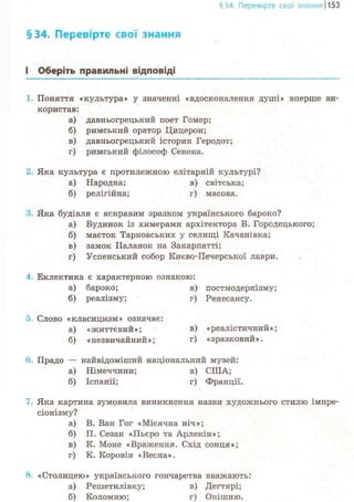§16. Перевірте свої знанняІ1153
§34. Перевірте свої знання
І Оберіть правильні відповіді
Поняття «культура» у значенні «вдосконалення душі» вперше ви-
користав:
а) давньогрецький поет Гомер;
б) римський оратор Цицерон;
в) давньогрецький історик Геродот;
г) римський філософ Сенека.
2. Яка культура є протилежною елітарній культурі?
а) Народна; в) світська;
б) релігійна; г) масова.
З Яка будівля є яскравим зразком українського бароко?
а) Будинок із химерами архітектора В. Городецького;
б) маєток Тарновських у селищі Качанівка;
в) замок Паланок на Закарпатті;
г) Успенський собор Києво-Печерської лаври.
4. Еклектика є характерною ознакою:
а) бароко; в) постмодернізму;
б) реалізму; г) Ренесансу.
5. Слово «класицизм» означає:
а) «життєвий»; в) «реалістичний»;
б) «незвичайний»; г) «зразковий».
в. Прадо — найвідоміший національний музей:
а) Німеччини; в) США;
б) Іспанії; г) Франції.
7. Яка картина зумовила виникнення назви художнього стилю імпре-
сіонізму?
а) В. Ван Гог «Місячна ніч»;
б) П. Сезан «Пьєро та Арлекін»;
в) К. Моне «Враження. Схід сонця»;
г) К. Коровін «Весна».
8. «Столицею» українського гончарства вважають:
а) Решетилівку; в) Дегтярі;
б) Коломию; г) Опішню.
 