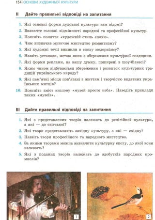 154ІОСНОВИ ХУДОЖНЬО! КУЛЬТУРИ
II Дайте правильні відповіді на запитання
1. Які основні форми духовної культури ва?л відомі?
2. Визначте головні відмінності народної та професійної культур.
3. Поясніть поняття «художній стиль епохи».
4. Чим визначне музичне мистецтво романтизму?
5. Які художні течії виникли в епоху модернізму?
6. Назвіть установи, метою яких є збереження культурної спадщини.
Які форми реклами, на вашу думку, поширені в шоу-бізнесі?
8. Яким чином відбувається збереження і розвиток культурних тра-
дицій українського народу?
9. Які пам'ятні місця пов'язані з життям і творчістю видатних укра-
їнських митців?
10. Поясніть зміст вислову «музей просто неба». Наведіть приклади
таких «музеїв».
Ill Дайте правильні відповіді на запитання
1. Які з представлених творів належать до релігійної культури,
а які — до світської?
2. Які твори представляють західну культуру, а які — східну?
3. Назвіть твори професійного та народного мистецтва.
4. За якими творами можна визначити культурну епоху, до якої вони
належать?
о. Які з поданих творів належать до здобутків народних про-
мислів?
 