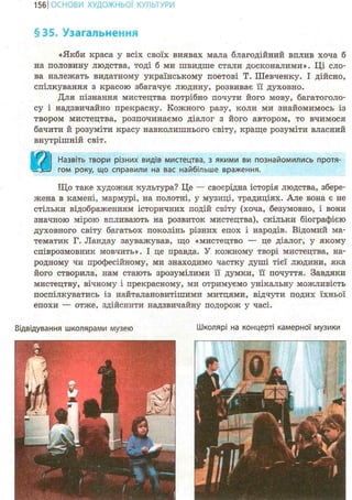 157ІОСНОВИ ХУДОЖНЬО! КУЛЬТУРИ
§35. Узагальнення
«Якби краса у всіх своїх виявах мала благодійний вплив хоча б
на половину людства, тоді б ми швидше стали досконалими». Ці сло-
ва належать видатному українському поетові Т. Шевченку. І дійсно,
спілкування з красою збагачує людину, розвиває її духовно.
Для пізнання мистецтва потрібно почути його мову, багатоголо-
су і надзвичайно прекрасну. Кожного разу, коли ми знайомимось із
твором мистецтва, розпочинаємо діалог з його автором, то вчимося
бачити й розуміти красу навколишнього світу, краще розуміти власний
внутрішній світ.
Назвіть твори різних видів мистецтва, з якими ви познайомились протя-
гом року, що справили на вас найбільше враження.
Що таке художня культура? Це — своєрідна історія людства, збере-
жена в камені, мармурі, на полотні, у музиці, традиціях. Але вона є не
стільки відображенням історичних подій світу (хоча, безумовно, і вони
значною мірою впливають на розвиток мистецтва), скільки біографією
духовного світу багатьох поколінь різних епох і народів. Відомий ма-
тематик Г. Ландау зауважував, що «мистецтво — це діалог, у якому
співрозмовник мовчить». І це правда. У кожному творі мистецтва, на-
родному чи професійному, ми знаходимо частку душі тієї людини, яка
його створила, нам стають зрозумілими її думки, її почуття. Завдяки
мистецтву, вічному і прекрасному, ми отримуємо унікальну можливість
поспілкуватись із найталановитішими митцями, відчути подих їхньої
епохи — отже, здійснити надзвичайну подорож у часі.
Відвідування школярами музею Школярі на концерті камерної музики
 