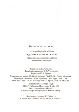 Н а в ч а л ь н е видання
Климова Лариса Віталіївна
ХУДОЖНЯ КУЛЬТУРА. 9 КЛАС
Підручник для загальноосвітніх
навчальних закладів
Редактор О. В. Гноінська
Технічний редактор О. Б. Черкасова
Коректор Н. В. Красна
Підписано до друку 25.05.09. Формат 70x100/16. Папір офсетний.
Гарнітура Шкільна. Друк офсетний. Ум. друк. арк. 13,0.
Обл.-вид. арк. 16,19. Наклад 200 724 прим. Зам. № 6307-09.
Видавництво «Літера ЛТД»
03057, Київ, вул. Нестерова, 3, оф. 408.
Тел. для довідок 456-40-21
Свідоцтво про реєстрацію № 923 від 2002 р.
Надруковано у друкарні ПП «Тріада + » ,
м. Харків, вул. Киргизька, 19, тел .757-98-16, 703-12-21.
 