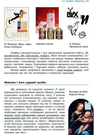 §3. Графіка. Живопис | 21
М. Мануїлов. Афіша «Цирк. Упаковки товарів В. Побєдін.
Клоун Єнгібаров» Промислові знаки
Графіку використовують і для оформлення предметів побуту. Це
промислова, або прикладна, графіка. Вона вельми різноманітна: ху-
дожнє оздоблення упаковки і етикеток для різних товарів, оформлення
театральних і концертних програм, квитків, буклетів, поштових кон-
вертів і листівок, марок. Художники-графіки працюють над створенням
фабричних, видавничих і торгових марок, емблем, грошових знаків.
Новим видом графічного мистецтва є комп'ютерна графіка. Але
докладніше про неї ми поговоримо в окремому параграфі.
Живопис і його художні засоби
Ми дивимось на художнє полотно. У душі
народжується захоплення красою образів, умінням
художника передати їх життєву силу. І раптом
ми починаємо усвідомлювати, що картина «роз-
мовляє» з нашим серцем. Ті почуття, думки та
емоції, які володіли автором під час її створення,
якимось дивним чином знаходять відгук і в нашій
душі, свідомості. Тож картина — це не просто
майстерно виконане копіювання реальності, вона
передає через зображення знання художника про
навколишній світ. Цю думку якнайкраще підтвер-
джують слова Леонардо да Вінчі: «Живописець,
який безглуздо змальовує, керуючись практикою
й думкою ока, подібний до дзеркала, що відобра-
жає предмети, протиставлені йому, не володіючи
знанням про них».
Леонардо да Вінчі.
Мадонна Бенуа
 