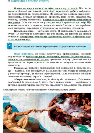 22 І МИСТЕЦТВО В ПРОСТОРІ КУЛЬТУРИ
Основним виражальним засобом живопису є колір. Він надає
твору особливої життєвості, емоційної виразності, робить зображен-
ня повноцінним та переконливим. За допомогою кольору художник-
живописець передає забарвлення предмета, його об'єм, віддаленість,
колоритом. Саме він викликає у глядача перші враження про твір. Ще
не осягнувши змісту картини, не осмисливши її сюжету, ми переймає-
мося настроєм, переданим художником за допомогою колориту.
Кольорознавство — наука про колір. З попереднього навчального
курсу «Образотворче мистецтво» ви вже знаєте, що існують дві шкали
кольорів: спектральні становлять хроматичну шкалу, а відтінки сіро-
ГО —
9 1
< І Які властивості притаманні ахроматичним та хроматичним кольорам?
Види живопису. За своїм практичним призначенням живопис
іконопис та декоративний розпис предметів побуту. Докладніше ми
зупинимось на характеристиці станкового та монументального видів
живопису.
Станковий живопис призначений для оглядання в приміщенні.
Це — картина, яка виконується на мольберті. Такі твори не закріплені
у певному просторі, їх можна переміщувати. Саме станковий живопис
становить експозиції музеїв і галерей.
Монументальний живопис, на відміну від станкового, обов'язково
пов'язаний із площиною будівлі. Його призначення — оздоблювати
витвори архітектурного мистецтва, створювати гармонійне середовище
Мікеланджело. фреска «Створення людини». Сикстинська капела (Італія)
 