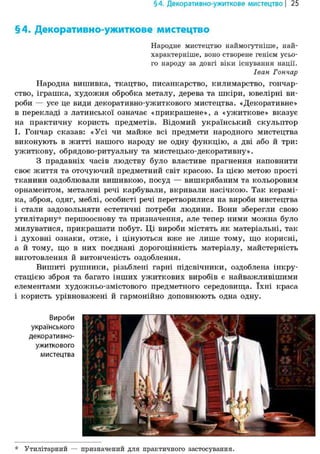 § 4. Декоративно-ужиткове мистецтво | 25
§4. Декоративно-ужиткове мистецтво
Народне мистецтво наймогутніше, най-
характерніше, воно створене генієм усьо-
го народу за довгі віки існування нації.
Іван Гончар
Народна вишивка, ткацтво, писанкарство, килимарство, гончар-
ство, іграшка, художня обробка металу, дерева та шкіри, ювелірні ви-
роби — усе це види декоративно-ужиткового мистецтва. «Декоративне»
в перекладі з латинської означає «прикрашене», а «ужиткове» вказує
на практичну користь предметів. Відомий український скульптор
І. Гончар сказав: «Усі чи майже всі предмети народного мистецтва
виконують в житті нашого народу не одну функцію, а дві або й три:
ужиткову, обрядово-ритуальну та мистецько-декоративну».
З прадавніх часів людству було властиве прагнення наповнити
своє життя та оточуючий предметний світ красою. Із цією метою прості
тканини оздоблювали вишивкою, посуд — вишкрябаним та кольоровим
орнаментом, металеві речі карбували, вкривали насічкою. Так керамі-
ка, зброя, одяг, меблі, особисті речі перетворилися на вироби мистецтва
і стали задовольняти естетичні потреби людини. Вони зберегли свою
утилітарну* першооснову та призначення, але тепер ними можна було
милуватися, прикрашати побут. Ці вироби містять як матеріальні, так
і духовні ознаки, отже, і цінуються вже не лише тому, що корисні,
а й тому, що в них поєднані дорогоцінність матеріалу, майстерність
виготовлення й витонченість оздоблення.
Вишиті рушники, різьблені гарні підсвічники, оздоблена інкру-
стацією зброя та багато інших ужиткових виробів є найважливішими
елементами художньо-змістового предметного середовища. їхні краса
і користь урівноважені й гармонійно доповнюють одна одну.
Вироби
українського
декоративно-
ужиткового
мистецтва
* Утилітарний — призначений для практичного застосування.
 