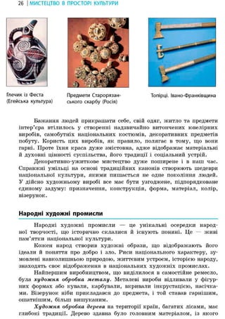26 І МИСТЕЦТВО В ПРОСТОРІ КУЛЬТУРИ
Глечик із Феста
(Егейська культура)
Предмети Старорязан-
ського скарбу (Росія)
Топірці. Івано-Франківщина
Бажання людей прикрашати себе, свій одяг, житло та предмети
інтер'єра втілилось у створенні надзвичайно витончених ювелірних
виробів, самобутніх національних костюмів, декоративних предметів
побуту. Користь цих виробів, як правило, полягає в тому, що вони
гарні. Проте їхня краса дуже змістовна, адже відображає матеріальні
й духовні цінності суспільства, його традиції і соціальний устрій.
Декоративно-ужиткове мистецтво дуже поширене і в наш час.
Справжні умільці на основі традиційних канонів створюють шедеври
національної культури, якими пишається не одне покоління людей.
У дійсно художньому виробі все має бути узгоджене, підпорядковане
єдиному задуму: призначення, конструкція, форма, матеріал, колір,
візерунок.
Народні художні промисли
Народні художні промисли — це унікальні осередки народ-
ної творчості, що історично склалися й існують понині. Це — живі
пам'ятки національної культури.
Кожен народ створив художні образи, що відображають його
ідеали й поняття про добро і зло. Риси національного характеру, зу-
мовлені навколишньою природою, життєвим устроєм, історією народу,
знаходять своє відображення в національних художніх промислах.
Найпершим виробництвом, що виділилося в самостійне ремесло,
була художня обробка металу. Металеві вироби відливали у фігур-
них формах або кували, карбували, вкривали інкрустацією, насічка-
ми. Візерунок ніби прикладався до предмета, і той ставав гарнішим,
ошатнішим, більш вишуканим.
Художня обробка дерева на території країн, багатих лісами, має
глибокі традиції. Дерево здавна було головним матеріалом, із якого
 