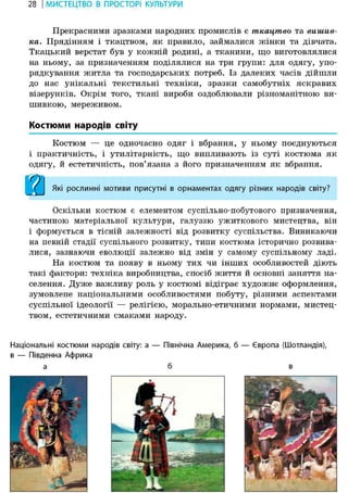 28 І МИСТЕЦТВО В ПРОСТОРІ КУЛЬТУРИ
Прекрасними зразками народних промислів є ткацтво та вишив-
ка. Прядінням і ткацтвом, як правило, займалися жінки та дівчата.
Ткацький верстат був у кожній родині, а тканини, що виготовлялися
на ньому, за призначенням поділялися на три групи: для одягу, упо-
рядкування житла та господарських потреб. Із далеких часів дійшли
до нас унікальні текстильні техніки, зразки самобутніх яскравих
візерунків. Окрім того, ткані вироби оздоблювали різноманітною ви-
шивкою, мереживом.
Костюми народів світу
Костюм — це одночасно одяг і вбрання, у ньому поєднуються
і практичність, і утилітарність, що випливають із суті костюма як
одягу, й естетичність, пов'язана з його призначенням як вбрання.
Які рослинні мотиви присутні в орнаментах одягу різних народів світу?
Оскільки костюм є елементом суспільно-побутового призначення,
частиною матеріальної культури, галуззю ужиткового мистецтва, він
і формується в тісній залежності від розвитку суспільства. Виникаючи
на певній стадії суспільного розвитку, типи костюма історично розвива-
лися, зазнаючи еволюції залежно від змін у самому суспільному ладі.
На костюм та появу в ньому тих чи інших особливостей діють
такі фактори: техніка виробництва, спосіб життя й основні заняття на-
селення. Дуже важливу роль у костюмі відіграє художнє оформлення,
зумовлене національними особливостями побуту, різними аспектами
суспільної ідеології — релігією, морально-етичними нормами, мистец-
твом, естетичними смаками народу.
Національні костюми народів світу: а — Північна Америка, б — Європа (Шотландія),
в — Південна Африка
а б в
 