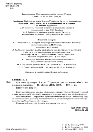 УДК 373.67(075.3)
ББК 85.31 я 72
К49
Рекомендовано Міністерством освіти і науки України
(Наказ Л? 56 від 02.02.2U09 p.)
Працівники Міністерства освіти і науки України та Інституту інноваційних
технологій і змісту освіти, які є відповідальними за підготовку
до видання підручника:
О. В. Корпілова, головний спеціаліст департаменту загальної
та дошкільної освіти МОІІ України;
О. В. Гайдамака, методист вищої категорії Інституту
інноваційних технологій і змісту освіти МОН України.
Незалежні експерти:
II. С. Маріупольська, завідувач лабораторії естетичного виховання Інституту
проблем виховання АПІІ України,
доктор пед. наук, проф.;
Л. К. Вахніна, завідувач відділу мистецтва та народної творчості зарубіжних
країн інституту мистецтвознавства, фольклористики
та етнографії ім. М. Т. Рильського НЛН України, провідний
науковим с п і в р о б і т н и к , канд. фі.чо.ч. наук;
('.. В. Главацький, методист Ч е р к а с ь к о г о о б л а с н о г о інституту
іііелядипломної ііедаїч.гічної о с в і т и ;
О. Я. Зипи.'О'ший, учите.чі> 5ЮТТТ Т—ТИ ступені и № 1, м. Кіровоград;
.7. В. Лиски;, учитель ЗОЇЛ 1 Ш ступенів N° 22, м. Тернопіль
Видано за державні кошти. Продаж заборонено.
Климова JI. Б.
К49 Художня культура. 9 клас: Підручник для загальноосвітніх на-
вчальних закладів. — К.: Літера ЛТД, 2009. — 160 с.: іл.
ISBN 978-96С.-2032-С.0-4
Підручник відповідає вимогам «Державного стандарту базової і повної середньої
освіти» та навчальній програмі з художпьо-естетичпого циклу для 12-річпої школи.
Мета підручника формування в учнів світоглядних орієнтацій, виховання у твор-
чій само реалізації та духовному самовдосконаленні в процесі опанування цінностями укра-
їнської та зарубіжної художньої культури.
Призначеним для учнів 9 класів загальноосвітніх шкіл.
УДК 373.67 (075.3)
ББК 85.31 я72
ISBN 978-966-2032-С. 0-4
і: Л . В. К л и м о в а , 2 0 0 9
і: Г. К). Р о г і н с ь к а , іл. 2 0 0 9
•t «Літера ЛТД», 2 0 0 9
 