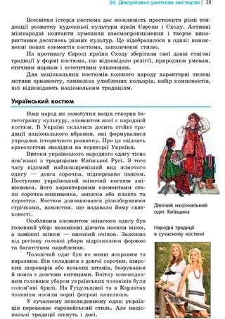 §4. Декоративно-ужиткове мистецтво | 29
Всесвітня історія костюма дає можливість простежити різні тен-
денції розвитку художньої культури країн Європи і Сходу. Активні
міжнародні контакти зумовили взаємопроникнення і творче вико-
ристання досягнень різних культур. Це відобразилося в одязі: виник-
ненні нових елементів костюма, запозиченні стилю.
На противагу Європі країни Сходу зберігали свої давні етнічні
традиції у формі костюма, що відповідало релігії, природним умовам,
етичним нормам і естетичним уявленням.
Для національних костюмів кожного народу характерні типові
мотиви орнаменту, символіка улюблених кольорів, набір компонентів,
які відповідають національним традиціям.
Український костюм
Наш народ як самобутня нація створив ба-
гатогранну культуру, елементом якої є народний
костюм. В Україні склалися досить стійкі тра-
диції національного вбрання, які формувалися
упродовж історичного розвитку. Про це свідчать
археологічні знахідки на території України.
Витоки українського народного одягу тісно
пов'язані з традиціями Київської Русі. З того
часу відомий найпоширеніший вид жіночого
одягу — довга сорочка, підперезана поясом.
Поступово український жіночий костюм змі-
нювався, його характерними елементами ста-
ли сорочка-вишиванка, запаска або плахта та
керсетка. Костюм доповнювався різнобарвними
стрічками, намистом, що надавало йому свят-
ковості.
Особливим елементом жіночого одягу був
головний убір: незаміжні дівчата носили вінок,
а заміжні жінки — високий очіпок. Залежно
від регіону головні убори відрізнялися формою
та багатством оздоблення.
Чоловічий одяг був не менш яскравим та
виразним. Він складався з довгої сорочки, широ-
ких шароварів або вузьких штанів, безрукавки
й пояса з довгими китицями. Влітку повсякден-
ним головним убором українських чоловіків були
солом'яні брилі. На Гуцульщині та в Карпатах
чоловіки носили чорні фетрові капелюхи.
У сучасному повсякденному одязі україн-
ців переважає європейський стиль. Але націо-
нальні традиції живуть і досі.
Дівочий національний
одяг. Київщина
Народні традиції
в сучасному костюмі
 