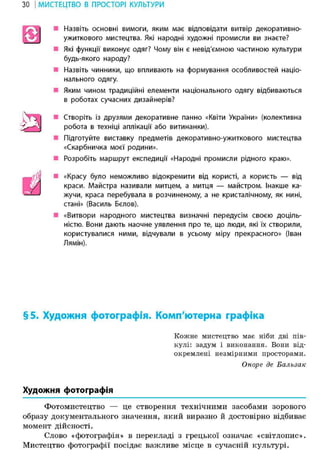 31 І МИСТЕЦТВО В ПРОСТОРІ КУЛЬТУРИ
• Назвіть основні вимоги, яким має відповідати витвір декоративно-
ужиткового мистецтва. Які народні художні промисли ви знаєте?
• Які функції виконує одяг? Чому він є невід'ємною частиною культури
будь-якого народу?
• Назвіть чинники, що впливають на формування особливостей націо-
нального одягу.
• Яким чином традиційні елементи національного одягу відбиваються
в роботах сучасних дизайнерів?
• Створіть із друзями декоративне панно «Квіти України» (колективна
робота в техніці аплікації або витинанки).
• Підготуйте виставку предметів декоративно-ужиткового мистецтва
«Скарбничка моєї родини».
• Розробіть маршрут експедиції «Народні промисли рідного краю».
• «Красу було неможливо відокремити від користі, а користь — від
краси. Майстра називали митцем, а митця — майстром. Інакше ка-
жучи, краса перебувала в розчиненому, а не кристалічному, як нині,
стані» (Василь Бєлов).
• «Витвори народного мистецтва визначні передусім своєю доціль-
ністю. Вони дають наочне уявлення про те, що люди, які їх створили,
користувалися ними, відчували в усьому міру прекрасного» (Іван
Лямін).
§5. Художня фотографія. Комп'ютерна графіка
Кожне мистецтво має ніби дві пів-
кулі: задум і виконання. Вони від-
окремлені незмірними просторами.
Оноре де Бальзак
Художня фотографія
Фотомистецтво — це створення технічними засобами зорового
образу документального значення, який виразно й достовірно відбиває
момент дійсності.
Слово «фотографія» в перекладі з грецької означає «світлопис».
Мистецтво фотографії посідає важливе місце в сучасній культурі.
а
ш
 