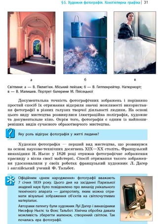 §5. Художня фотографія. Комп'ютерна графіка | 31
4L
Шт-у
Світлини: а — В. Пилип'юк. Міський пейзаж; б — В. Гиппенрейтер. Натюрморт;
в — В. Малишев. Портрет балерини М. Плісецької
Документальна точність фотографічних зображень і порівняно
простий спосіб їх отримання відкрили значні можливості використан-
ня ф о т о г р а ф і ї в різних галузях творчої діяльності людини. На основі
цього виду мистецтва розвинулися ілюстраційна поліграфія, художнє
та документальне кіно. Окрім того, фотографія є одним із найпоши-
реніших видів сучасного образотворчого мистецтва.
ййй
Яку роль відіграє фотографія у житті людини?
Художня фотографія — перший вид мистецтва, що розвинувся
на основі науково-технічних досягнень XIX—XX століть. Французький
винахідник Н. Ньєпс у 1826 році отримав фотографічне зображення
краєвиду з вікна своєї майстерні. Спосіб отримання такого зображен-
ня удосконалили у своїх роботах французький художник Л. Дагер
і англійський учений Ф. Тальбот.
ШОфіційним «днем народження» фотографії вважають
7 січня 1839 року. Цього дня на засіданні Паризької
академії наук було повідомлено про винахід унікального
технічного апарата — дагеротипу, яким можна отри-
мати візуальні зображення об'єктів на світлочутливих
матеріалах.
Авторами патенту були художник Луї Дагер і винахідники
Нисефор Ньєпс та фокс Тальбот. Хімічна обробка давала
можливість зберегти малюнок, створений світлом. Так
почалась ера фотографії.
 