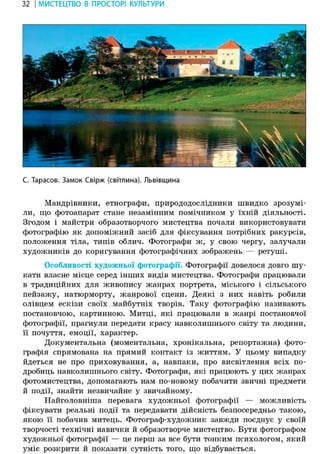 32 І МИСТЕЦТВО В ПРОСТОРІ КУЛЬТУРИ
С. Тарасов. Замок Свірж (світлина). Львівщина
Мандрівники, етнографи, природодослідники швидко зрозумі-
ли, що фотоапарат стане незамінним помічником у їхній діяльності.
Згодом і майстри образотворчого мистецтва почали використовувати
фотографію як допоміжний засіб для фіксування потрібних ракурсів,
положення тіла, типів облич. Фотографи ж, у свою чергу, залучали
художників до коригування фотографічних зображень — ретуші.
Особливості художньої фотографії. Фотографії довелося довго шу-
кати власне місце серед інших видів мистецтва. Фотографи працювали
в традиційних для живопису жанрах портрета, міського і сільського
пейзажу, натюрморту, жанрової сцени. Деякі з них навіть робили
олівцем ескізи своїх майбутніх творів. Таку фотографію називають
постановчою, картинною. Митці, які працювали в жанрі постановчої
фотографії, прагнули передати красу навколишнього світу та людини,
її почуття, емоції, характер.
Документальна (моментальна, хронікальна, репортажна) фото-
графія спрямована на прямий контакт із життям. У цьому випадку
йдеться не про приховування, а, навпаки, про висвітлення всіх по-
дробиць навколишнього світу. Фотографи, які працюють у цих жанрах
фотомистецтва, допомагають нам по-новому побачити звичні предмети
й події, знайти незвичайне у звичайному.
Найголовніша перевага художньої фотографії — можливість
фіксувати реальні події та передавати дійсність безпосередньо такою,
якою її побачив митець. Фотограф-художник завжди поєднує у своїй
творчості технічні навички й образотворче мистецтво. Бути фотографом
художньої фотографії — це перш за все бути тонким психологом, який
уміє розкрити й показати сутність того, що відбувається.
 