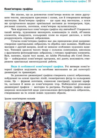§5. Художня фотографія. Комп'ютерна графіка | 33
Комп'ютерна графіка
Ми знаємо, що за допомогою комп'ютера можна не лише друку-
вати тексти, виконувати креслення і схеми, але й створювати витвори
мистецтва. Комп'ютерна графіка — ще один вид мистецтва, з яким
ми зустрічаємося щодня: оригінальні заставки до телепрограм, ігри,
рекламні плакати, логотипи, комп'ютерна мультиплікація.
Чим відрізняється комп'ютерна графіка від звичайної? Створюючи
такий витвір, художники виконують композицію із ліній, об'ємних
елементів, візерунків, кольорових плям на екрані дисплея, а потім
роздруковують отримані зображення.
Сучасна комп'ютерна графіка має два принципово різні напрями:
створення оригінальних зображень та обробка вже наявних. Найбільш
масовим є другий напрям, який не вимагає особливих художніх нави-
чок. Типовим зразком такого твору є колажна композиція, виконана
з фрагментів фотографічних зображень і готових графічних елементів.
Вам, напевно, відомі такі назви, як Adobe Photoshop або Corel Draw.
Це — найвідоміші комп'ютерні програми, які дають можливість ство-
рювати оригінальні високохудожні роботи.
Види й особливості комп'ютерної графіки. Усі витвори комп'ю-
терної графіки поділяють за засобами виконання на дві категорії:
двовимірні та тривимірні.
За допомогою двовимірної графіки створюють пласкі зображення,
побудовані на основі простих ліній, геометричних фігур та кольорових
плям. Це — фірмові логотипи, книжкові ілюстрації, художні шриф-
ти, заставки й меню до комп'ютерних ігор. Найвідоміші різновиди
двовимірної графіки — векторна та растрова. Растрова графіка надає
широких можливостей щодо удосконалення фотографічних зображень,
створювання на їх основі нових художніх образів.
Зразки комп'ютерних колажів
 