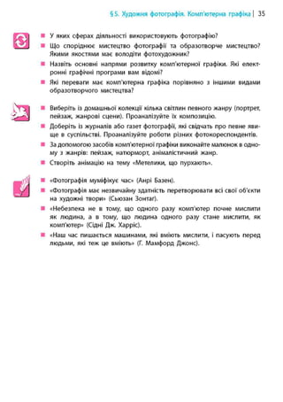 §5. Художня фотографія. Комп'ютерна графіка | 35
• У яких сферах діяльності використовують фотографію?
• Що споріднює мистецтво фотографії та образотворче мистецтво?
Якими якостями має володіти фотохудожник?
• Назвіть основні напрями розвитку комп'ютерної графіки. Які елект-
ронні графічні програми вам відомі?
• Які переваги має комп'ютерна графіка порівняно з іншими видами
образотворчого мистецтва?
• Виберіть із домашньої колекції кілька світлин певного жанру (портрет,
пейзаж, жанрові сцени). Проаналізуйте їх композицію.
• Доберіть із журналів або газет фотографії, які свідчать про певне яви-
ще в суспільстві. Проаналізуйте роботи різних фотокореспондентів.
• За допомогою засобів комп'ютерної графіки виконайте малюнок в одно-
му з жанрів: пейзаж, натюрморт, анімалістичний жанр.
• Створіть анімацію на тему «Метелики, що пурхають».
• «Фотографія муміфікує час» (Анрі Базен).
• «Фотографія має незвичайну здатність перетворювати всі свої об'єкти
на художні твори» (Сьюзан Зонтаг).
• «Небезпека не в тому, що одного разу комп'ютер почне мислити
як людина, а в тому, що людина одного разу стане мислити, як
комп'ютер» (Сідні Дж. Харріс).
• «Наш час пишається машинами, які вміють мислити, і пасують перед
людьми, які теж це вміють» (Г. Мамфорд Джоне).
 