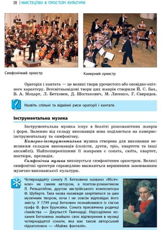 38 І МИСТЕЦТВО В ПРОСТОРІ КУЛЬТУРИ
Симфонічний оркестр Камерний оркестр
Ораторія і кантата — це великі твори урочистого або оповідно-епіч-
ного характеру. Всесвітньовідомі твори цих жанрів створили Й. С. Бах,
В. А. Моцарт, Л. Бетховен, Д. Шостакович, М. Лисенко, Г. Свиридов.
Назвіть спільні та відмінні риси ораторії і кантати.
Інструментальна музика
Інструментальна музика існує в безлічі різноманітних жанрів
і форм. Залежно від складу виконавців вона поділяється на камерно-
інструментальну та симфонічну.
Камерно-інструментальна музика створена для виконання не-
великим складом виконавців (солісти, дуети, тріо, квартети та інші
ансамблі). Найпоширенішими її жанрами є соната, сюїта, квартет,
ноктюрн, прелюдія.
Симфонічна музика виконується симфонічним оркестром. Великі
симфонічні оркестри справедливо вважаються вершинним завоюванням
музично-виконавської культури.
тЧотирнадцяту сонату Л. Бетховена названо «Місяч-
ною» не самим автором, а поетом-романтиком
Л. Рельштабом, другом австрійського композитора
Ф. Шуберта. Така назва назавжди закріпилася за цим
музичним твором, хоча і не зовсім відповідає його
змісту. У 1799 році Бетховен познайомився із сім'єю
графа Ф. фон Брунсвіка. Соната присвячена родичці
сімейства — Джульєтті Ґвиччарді. Нерозділене ко-
хання Бетховена знайшло своє відтворення в музиці
чотирнадцятої сонати, яка має також авторський
підзаголовок — «Майже фантазія».
1 •
1 '; у
Ы
 