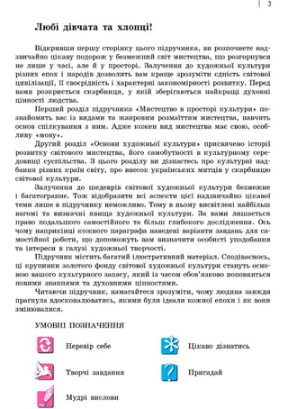 з
Любі дівчата та хлопці!
Відкривши першу сторінку цього підручника, ви розпочнете над-
звичайно цікаву подорож у безмежний світ мистецтва, що розгорнувся
не лише у часі, але й у просторі. Залучення до художньої культури
різних епох і народів дозволить вам краще зрозуміти єдність світової
цивілізації, її своєрідність і характерні закономірності розвитку. Перед
вами розкриється скарбниця, у якій зберігаються найкращі духовні
цінності людства.
Перший розділ підручника «Мистецтво в просторі культури» по-
знайомить вас із видами та жанровим розмаїттям мистецтва, навчить
основ спілкування з ним. Адже кожен вид мистецтва має свою, особ-
ливу «мову».
Другий розділ «Основи художньої культури» присвячено історії
розвитку світового мистецтва, його самобутності в культурному сере-
довищі суспільства. З цього розділу ви дізнаєтесь про культурні над-
бання різних країн світу, про внесок українських митців у скарбницю
світової культури.
Залучення до шедеврів світової художньої культури безмежне
і багатогранне. Тож відобразити всі аспекти цієї надзвичайно цікавої
теми лише в підручнику неможливо. Тому в ньому висвітлені найбільш
вагомі та визначні явища художньої культури. За вами лишається
право подальшого самостійного та більш глибокого дослідження. Ось
чому наприкінці кожного параграфа наведені варіанти завдань для са-
мостійної роботи, що допоможуть вам визначити особисті уподобання
та інтереси в галузі художньої творчості.
Підручник містить багатий ілюстративний матеріал. Сподіваємось,
ці крупинки золотого фонду світової художньої культури стануть осно-
вою вашого культурного запасу, який із часом обов'язково поповниться
новими знаннями та духовними цінностями.
Читаючи підручник, намагайтеся зрозуміти, чому людина завжди
прагнула вдосконалюватись, якими були ідеали кожної епохи і як вони
змінювалися.
УМОВНІ ПОЗНАЧЕННЯ
Перевір себе
Творчі завдання
Цікаво діЦікаво дізнатись
Пригадай
Мудрі вислови
 