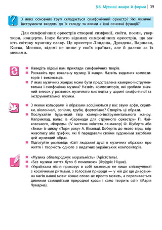 §6. Музичні жанри й форми | 39
З яких основних груп складається симфонічний оркестр? Які музичні
інструменти входять до їх складу та якими є їхні основні функції?
Для симфонічних оркестрів створені симфонії, сюїти, поеми, увер-
тюри, концерти. Існує багато відомих симфонічних оркестрів, що ма-
ють світову музичну славу. Це оркестри Лондона, Дрездена, Варшави,
Києва, Москви, відомі не лише у своїх країнах, але й далеко за їх
межами.
Наведіть відомі вам приклади симфонічних творів.
Розкажіть про вокальну музику, її жанри. Назвіть видатних компози-
торів і виконавців.
У яких музичних жанрах може бути представлена камерно-інструмен-
тальна і симфонічна музика? Назвіть композиторів, які зробили знач-
ний внесок у розвиток музичного мистецтва у царині симфонічної та
інструментальної музики.
З якими кольорами й образами асоціюються у вас звуки арфи, скрип-
ки, віолончелі, сопілки, труби, фортепіано? Створіть ці образи.
Послухайте будь-який твір камерно-інструментального жанру.
Наприклад, вальс із «Серенади для струнного оркестру» П. Чай-
ковського, «форель» (IV частина квінтета ля-мажор) Ф. Шуберта або
«Зима» із циклу «Пори року» А. Вівальді. Доберіть до нього вірш, твір
живопису або графіки, які б передавали своїми художніми засобами
цей музичний образ.
Підготуйте розповідь «Світ людської душі в музичних образах» про
життя і творчість одного з видатних українських композиторів.
«Музика облагороджує моральність» (Арістотель).
«Без музики життя було б помилкою» (Фрідріх Ніцше).
«Українська пісня приховує в собі таємницю не лише співзвучності
з космічними ритмами, з голосами природи — у ній діє ще дивовиж-
на магія нашої мови: кожне слово не просто мовить, а переливається
дивними самоцвітами природної краси і само творить світ» (Марія
Чумарна).
 