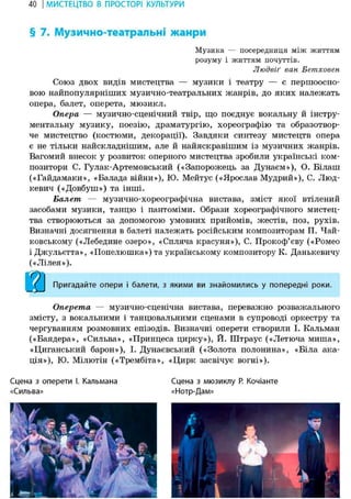40 І МИСТЕЦТВО В ПРОСТОРІ КУЛЬТУРИ
§ 7. Музично-театральні жанри
Музика — посередниця між життям
розуму і життям почуттів.
Людвіґ ван Бетховен
Союз двох видів мистецтва — музики і театру — е першоосно-
вою найпопулярніших музично-театральних жанрів, до яких належать
опера, балет, оперета, мюзикл.
Опера — музично-сценічний твір, що поєднує вокальну й інстру-
ментальну музику, поезію, драматургію, хореографію та образотвор-
че мистецтво (костюми, декорації). Завдяки синтезу мистецтв опера
є не тільки найскладнішим, але й найяскравішим із музичних жанрів.
Вагомий внесок у розвиток оперного мистецтва зробили українські ком-
позитори С. Гулак-Артемовський («Запорожець за Дунаєм»), О. Білаш
(«Гайдамаки», «Балада війни»), Ю. Мейтус («Ярослав Мудрий»), С. Люд-
кевич («Довбуш») та інші.
Балет — музично-хореографічна вистава, зміст якої втілений
засобами музики, танцю і пантоміми. Образи хореографічного мистец-
тва створюються за допомогою умовних прийомів, жестів, поз, рухів.
Визначні досягнення в баяеті належать російським композиторам П. Чай-
ковському («Лебедине озеро», «Спляча красуня»), С. Прокоф'єву («Ромео
і Джульетта», «Попелюшка») та українському композитору К. Данькевичу
(«Лілея»).
Пригадайте опери і балети, з якими ви знайомились у попередні роки.
Оперета — музично-сценічна вистава, переважно розважального
змісту, з вокальними і танцювальними сценами в супроводі оркестру та
чергуванням розмовних епізодів. Визначні оперети створили І. Кальман
(«Баядера», «Сильва», «Принцеса цирку»), Й. Штраус («Летюча миша»,
«Циганський барон»), І. Дунаєвський («Золота полонина», «Біла ака-
ція»), Ю. Мілютін («Трембіта», «Цирк засвічує вогні»).
Сцена з оперети І. Кальмана Сцена з мюзиклу Р. Кочіанте
«Сильва» «Нотр-Дам»
 