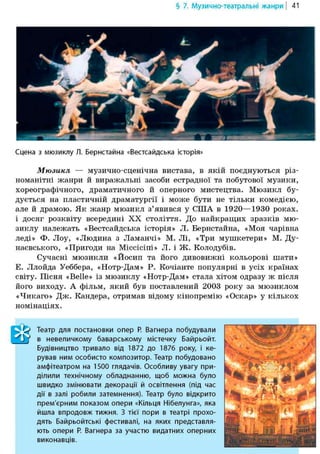 § 7. Музично-театральні жанри | 41
Сцена з мюзиклу Л. Бернстайна «Вестсайдська історія»
Мюзикл — музично-сценічна вистава, в якій поєднуються різ-
номанітні жанри й виражальні засоби естрадної та побутової музики,
хореографічного, драматичного й оперного мистецтва. Мюзикл бу-
дується на пластичній драматургії і може бути не тільки комедією,
але й драмою. Як жанр мюзикл з'явився у США в 1920—1930 роках,
і досяг розквіту всередині XX століття. До найкращих зразків мю-
зиклу належать «Вестсайдська історія» Л. Бернстайна, «Моя чарівна
леді» Ф. Лоу, «Людина з Ламанчі» М. Лі, «Три мушкетери» М. Ду-
наєвського, «Пригоди на Міссісіпі» Л. і Ж. Колодубів.
Сучасні мюзикли «Йосип та його дивовижні кольорові шати»
Е. Ллойда Уеббера, «Нотр-Дам» Р. Кочіанте популярні в усіх країнах
світу. Пісня «Belle» із мюзиклу «Нотр-Дам» стала хітом одразу ж після
його виходу. А фільм, який був поставлений 2003 року за мюзиклом
«Чикаго» Дж. Кандера, отримав відому кінопремію «Оскар» у кількох
номінаціях.
Театр для постановки опер Р. Вагнера побудували
в невеличкому баварському містечку Байрьойт.
Будівництво тривало від 1872 до 1876 року, і ке-
рував ним особисто композитор. Театр побудовано
амфітеатром на 1500 глядачів. Особливу увагу при-
ділили технічному обладнанню, щоб можна було
швидко змінювати декорації й освітлення (під час
дії в залі робили затемнення). Театр було відкрито
прем'єри им показом опери «Кільця Нібелунга», яка
йшла впродовж тижня. З тієї пори в театрі прохо-
дять Байрьойтські фестивалі, на яких представля-
ють опери Р. Вагнера за участю видатних оперних
виконавців.
 