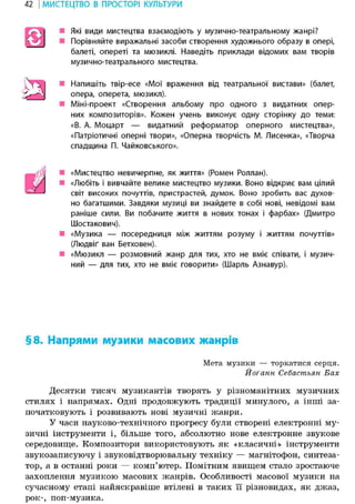 42 І МИСТЕЦТВО В ПРОСТОРІ КУЛЬТУРИ
Які види мистецтва взаємодіють у музично-театральному жанрі?
• Порівняйте виражальні засоби створення художнього образу в опері,
балеті, опереті та мюзиклі. Наведіть приклади відомих вам творів
музично-театрального мистецтва.
• Напишіть твір-есе «Мої враження від театральної вистави» (балет,
опера, оперета, мюзикл).
Міні-проект «Створення альбому про одного з видатних опер-
них композиторів». Кожен учень виконує одну сторінку до теми:
«В. А. Моцарт — видатний реформатор оперного мистецтва»,
«Патріотичні оперні твори», «Оперна творчість М. Лисенка», «Творча
спадщина П. Чайковського».
• «Мистецтво невичерпне, як життя» (Ромен Роллан).
«Любіть і вивчайте велике мистецтво музики. Воно відкриє вам цілий
світ високих почуттів, пристрастей, думок. Воно зробить вас духов-
но багатшими. Завдяки музиці ви знайдете в собі нові, невідомі вам
раніше сили. Ви побачите життя в нових тонах і фарбах» (Дмитро
Шостакович).
• «Музика — посередниця між життям розуму і життям почуттів»
(Людвіґ ван Бетховен).
«Мюзикл — розмовний жанр для тих, хто не вміє співати, і музич-
ний — для тих, хто не вміє говорити» (Шарль Азнавур).
§8. Напрями музики масових жанрів
Мета музики — торкатися серця.
Йоґанн Себастьян Бах
Десятки тисяч музикантів творять у різноманітних музичних
стилях і напрямах. Одні продовжують традиції минулого, а інші за-
початковують і розвивають нові музичні жанри.
У часи науково-технічного прогресу були створені електронні му-
зичні інструменти і, більше того, абсолютно нове електронне звукове
середовище. Композитори використовують як «класичні» інструменти
звукозаписуючу і звуковідтворювальну техніку — магнітофон, синтеза-
тор, а в останні роки — комп'ютер. Помітним явищем стало зростаюче
захоплення музикою масових жанрів. Особливості масової музики на
сучасному етапі найяскравіше втілені в таких її різновидах, як джаз,
рок-, поп-музика.
 