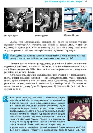 § 8. Напрями музики масових жанрів | 43
Луї Армстронг Бенні Гудмен Мішель Легран
Джаз став міжнародним явищем, без якого не можна уявити
музичну культуру XX століття. Він виник на півдні США, у Новому
Орлеані, наприкінці XIX — на початку XX століття в результаті взає-
модії афроамериканської та європейської музичних культур.
О І Пригадайте, що означає поняття «імпровізація». У чому полягає, на вашу
L-3-J думку, суть імпровізації під час виконання джазових творів?
Витоки джазу лежать у трудових, релігійних і світських піснях
афроамериканського населення, а також у танцювально-побутовій му-
зиці білих поселенців США. Значний вплив на формування джазу мали
регтайм, спіричуел, блюз.
Однією з характерних особливостей цієї музики є її імпровізацій-
ність. Твори джазової музики — як інструментальні, так і вокальні
п'єси. Джаз поєднує в собі численні стилі (диксиленд, свінг, бібоп) та
різновиди: новоорлеанський, чиказький, нью-йоркський. Визначними
представниками джазу були Л. Армстронг, Д. Мортон, К. Бейсі, Ф. Ген-
дерсон та інші.
ШБлюз (англ. blues, від blue devils — меланхолія, смуток
або від to feel blue — засмучуватися) — пісенний та
інструментальний жанр афроамериканської музики.
Він виник на основі вокального фольклору афро-
американців, перш за все трудових пісень, якими су-
проводжувалася робота в полі, рубання лісу. Спочатку
блюзові музиканти співали під акомпанемент банджо
або гітари. Музика, яку вони виконували, стала на-
зиватися сільським блюзом. Пізніше, зі становленням
блюзу як жанру професійної музики, з'явився міський,
або класичний, блюз, який звучав у супроводі ін-
струментального ансамблю. Видатні виконавці блюзу: співачки Ма Рейні,
Бесі Сміт; співаки, гітаристи й композитори Джон Лі Хукер, Бі Бі Кінг.
 