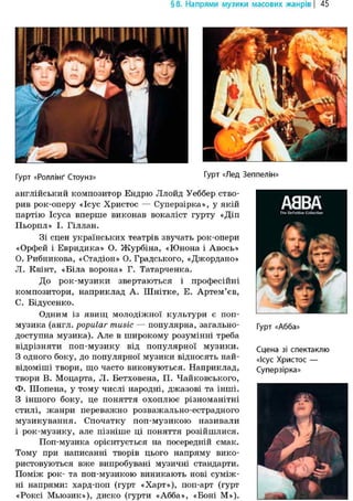 § 8. Напрями музики масових жанрів | 45
IUI І>4 IIЦі
Гурт «Роллінґ Стоунз» Гурт «Лед Зеппелін»
англійський композитор Ендрю Ллойд Уеббер ство-
рив рок-оперу «Ісус Христос — Суперзірка», у якій
партію Ісуса вперше виконав вокаліст гурту «Діп
Пьорпл» І. Гіллан.
Зі сцен українських театрів звучать рок-опери
«Орфей і Евридика» О. Журбіна, «Юнона і Авось»
О. Рибникова, «Стадіон» О. Градського, «Джордано»
Л. Квінт, «Біла ворона» Г. Татарченка.
До рок-музики звертаються і професійні
композитори, наприклад А. Шнітке, Е. Артем'єв,
С. Бідусенко.
Одним із явищ молодіжної культури є поп-
музика (англ. popular music — популярна, загально-
доступна музика). Але в широкому розумінні треба
відрізняти поп-музику від популярної музики.
З одного боку, до популярної музики відносять най-
відоміші твори, що часто виконуються. Наприклад,
твори В. Моцарта, Л. Бетховена, П. Чайковського,
Ф. Шопена, у тому числі народні, джазові та інші.
З іншого боку, це поняття охоплює різноманітні
стилі, жанри переважно розважально-естрадного
музикування. Спочатку поп-музикою називали
і рок-музику, але пізніше ці поняття розійшлися.
Поп-музика орієнтується на посередній смак.
Тому при написанні творів цього напряму вико-
ристовуються вже випробувані музичні стандарти.
Поміж рок- та поп-музикою виникають нові суміж-
ні напрями: хард-поп (гурт «Харт»), поп-арт (гурт
«Роксі Мьюзик»), диско (гурти «Абба», «Боні М»).
Гурт «Абба»
Сцена зі спектаклю
«Ісус Христос —
Суперзірка»
 