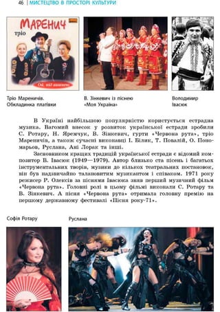 46 І МИСТЕЦТВО В ПРОСТОРІ КУЛЬТУРИ
Тріо Мареничів. В. Зінкевич із піснею Володимир
Обкладинка платівки «Моя Україна» Івасюк
В Україні найбільшою популярністю користується естрадна
музика. Вагомий внесок у розвиток української естради зробили
С. Ротару, Н. Яремчук, В. Зінкевич, гурти «Червона рута», тріо
Мареничів, а також сучасні виконавці І. Білик, Т. Повалій, О. Поно-
марьов, Руслана, Ані Лорак та інші.
Засновником кращих традицій української естради є відомий ком-
позитор В. Івасюк (1949—1979). Автор близько ста пісень і багатьох
інструментальних творів, музики до кількох театральних постановок,
він був надзвичайно талановитим музикантом і співаком. 1971 року
режисер Р. Олексів за піснями Івасюка зняв перший музичний фільм
«Червона рута». Головні ролі в цьому фільмі виконали С. Ротару та
В. Зінкевич. А пісня «Червона рута» отримала головну премію на
першому державному фестивалі «Пісня року-71».
Софія Ротару Руслана
 