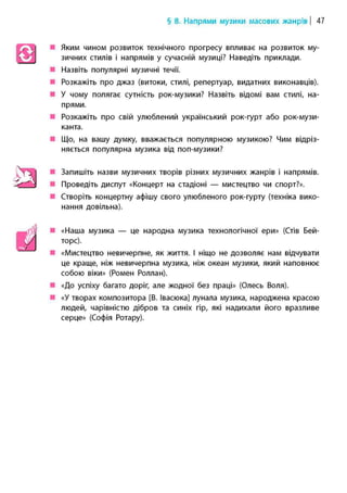 § 8. Напрями музики масових жанрів | 47
• Яким чином розвиток технічного прогресу впливає на розвиток му-
зичних стилів і напрямів у сучасній музиці? Наведіть приклади.
• Назвіть популярні музичні течії.
• Розкажіть про джаз (витоки, стилі, репертуар, видатних виконавців).
• У чому полягає сутність рок-музики? Назвіть відомі вам стилі, на-
прями.
• Розкажіть про свій улюблений український рок-гурт або рок-музи-
канта.
• Що, на вашу думку, вважається популярною музикою? Чим відріз-
няється популярна музика від поп-музики?
• Запишіть назви музичних творів різних музичних жанрів і напрямів.
• Проведіть диспут «Концерт на стадіоні — мистецтво чи спорт?».
• Створіть концертну афішу свого улюбленого рок-гурту (техніка вико-
нання довільна).
• «Наша музика — це народна музика технологічної ери» (Стів Бей-
торс).
• «Мистецтво невичерпне, як життя. І ніщо не дозволяє нам відчувати
це краще, ніж невичерпна музика, ніж океан музики, який наповнює
собою віки» (Ромен Роллан).
• «До успіху багато доріг, але жодної без праці» (Олесь Воля).
• «У творах композитора [В. Івасюка] лунала музика, народжена красою
людей, чарівністю дібров та синіх гір, які надихали його вразливе
серце» (Софія Ротару).
 