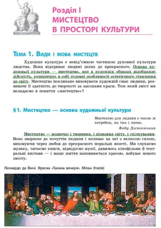 Розділ І
МИСТЕЦТВО
В ПРОСТОРІ КУЛЬТУРИ
ТЕМА 1. Види і МОВА МИСТЕЦТВ
Художня культура є невід'ємною частиною духовної культури
людства. Вона відкриває людині шлях до прекрасного. Основа ху-
дожньої культури — мистецтво, яке в художніх образах відображає
дійсність, концентрує в собі головні особливості естетичного ставлення
до світу. Мистецтво покликане виховувати художній смак людини, роз-
вивати її здатність до творчості за законами краси. Тож який зміст ми
вкладаємо в поняття «мистецтво»?
§1. Мистецтво — основа художньої культури
Мистецтво для людини є такою ж
потребою, як їжа і питво.
Федір Достоєвськиіі
Мистецтво — водночас і творення, і пізнання світу, і спілкування.
Воно звернене до почуттів людини і впливає на неї з великою силою,
виховуючи через любов до прекрасного моральні якості. Ми слухаємо
музику, читаємо книги, відвідуємо музеї, дивимось кінофільми й теат-
ральні вистави — і наше життя наповнюється красою, набуває нового
змісту.
Леонардо да Вінчі. Фреска «Таємна вечеря». Мілан (Італія)
 