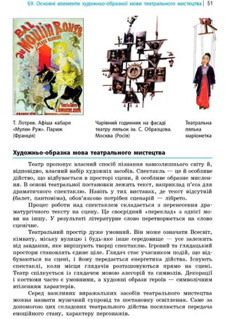 §9. Основні елементи художньо-образної мови театрального мистецтва | 51
Художньо-образна мова театрального мистецтва
Театр пропонує власний спосіб пізнання навколишнього світу й,
відповідно, власний набір художніх засобів. Спектакль — це й особливе
дійство, що відбувається в просторі сцени, й особливе образне мислен-
ня. В основі театральної постановки лежить текст, наприклад п'єса для
драматичного спектаклю. Навіть у тих виставах, де текст відсутній
(балет, пантоміма), обов'язково потрібен сценарій — лібрето.
Процес роботи над спектаклем складається з перенесення дра-
матургічного тексту на сцену. Це своєрідний «переклад» з однієї мо-
ви на іншу. У результаті літературне слово перетворюється на слово
сценічне.
Театральний простір дуже умовний. Він може означати Всесвіт,
кімнату, міську вулицю і будь-яке інше середовище — усе залежить
від завдання, яке вирішують творці спектаклю. Ігровий та глядацький
простори становлять єдине ціле. Глядач стає учасником подій, що від-
буваються на сцені, і йому передається енергетика дійства. Існують
спектаклі, коли місця глядачів розташовуються прямо на сцені.
Театр спілкується із глядачем мовою алегорій та символів. Декорації
і костюми часто є умовними, а художні образи героїв — символічним
втіленням характерів.
Серед важливих виражальних засобів театрального мистецтва
можна назвати музичний супровід та постановку освітлення. Саме за
допомогою цих складових театрального дійства посилюється передача
емоційного стану, характеру персонажів.
Т. Лотрек. Афіша кабаре
«Мулен Руж». Париж
(Франція)
Чарівний годинник на фасаді
театру ляльок ім. С. Образцова.
Москва (Росія)
Театральна
лялька
маріонетка
 