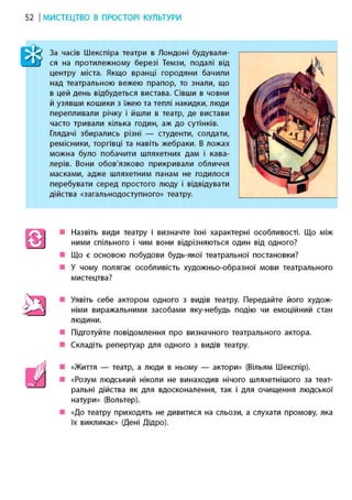 52 І МИСТЕЦТВО В ПРОСТОРІ КУЛЬТУРИ
> уУ За часів Шекспіра театри в Лондоні будували-
I ДІЇ ся на протилежному березі Темзи, подалі від
центру міста. Якщо вранці городяни бачили
над театральною вежею прапор, то знали, що
в цей день відбудеться вистава. Сівши в човни
й узявши кошики з їжею та теплі накидки, люди
перепливали річку і йшли в театр, де вистави
часто тривали кілька годин, аж до сутінків.
Глядачі збирались різні — студенти, солдати,
ремісники, торгівці та навіть жебраки. В ложах
можна було побачити шляхетних дам і кава-
лерів. Вони обов'язково прикривали обличчя
масками, адже шляхетним панам не годилося
перебувати серед простого люду і відвідувати
дійства «загальнодоступного» театру.
• Назвіть види театру і визначте їхні характерні особливості. Що між
ними спільного і чим вони відрізняються один від одного?
• Що є основою побудови будь-якої театральної постановки?
• У чому полягає особливість художньо-образної мови театрального
мистецтва?
• Уявіть себе актором одного з видів театру. Передайте його худож-
німи виражальними засобами яку-небудь подію чи емоційний стан
людини.
• Підготуйте повідомлення про визначного театрального актора.
• Складіть репертуар для одного з видів театру.
• «Життя — театр, а люди в ньому — актори» (Вільям Шекспір).
• «Розум людський ніколи не винаходив нічого шляхетнішого за теат-
ральні дійства як для вдосконалення, так і для очищення людської
натури» (Вольтер).
• «До театру приходять не дивитися на сльози, а слухати промову, яка
їх викликає» (Дені Дідро).
а
И
 