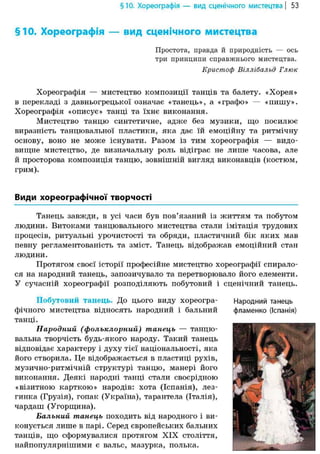 §10. Хореографія — вид сценічного мистецтва | 53
§10. Хореографія — вид сценічного мистецтва
Простота, правда й природність — ось
три принципи справжнього мистецтва.
Кристоф Віллібальд Глюк
Хореографія — мистецтво композиції танців та балету. «Хорея»
в перекладі з давньогрецької означає «танець», а «графо» — «пишу».
Хореографія «описує» танці та їхнє виконання.
Мистецтво танцю синтетичне, адже без музики, що посилює
виразність танцювальної пластики, яка дає їй емоційну та ритмічну
основу, воно не може існувати. Разом із тим хореографія — видо-
вищне мистецтво, де визначальну роль відіграє не лише часова, але
й просторова композиція танцю, зовнішній вигляд виконавців (костюм,
грим).
Види хореографічної творчості
Танець завжди, в усі часи був пов'язаний із життям та побутом
людини. Витоками танцювального мистецтва стали імітація трудових
процесів, ритуальні урочистості та обряди, пластичний бік яких мав
певну регламентованість та зміст. Танець відображав емоційний стан
людини.
Протягом своєї історії професійне мистецтво хореографії спирало-
ся на народний танець, запозичувало та перетворювало його елементи.
У сучасній хореографії розподіляють побутовий і сценічний танець.
Побутовий танець. До цього виду хореогра-
фічного мистецтва відносять народний і бальний
танці.
Народний (фольклорний) танець — танцю-
вальна творчість будь-якого народу. Такий танець
відповідає характеру і духу тієї національності, яка
його створила. Це відображається в пластиці рухів,
музично-ритмічній структурі танцю, манері його
виконання. Деякі народні танці стали своєрідною
«візитною карткою» народів: хота (Іспанія), лез-
гинка (Грузія), гопак (Україна), тарантела (Італія),
чардаш (Угорщина).
Бальний танець походить від народного і ви-
конується лише в парі. Серед європейських бальних
танців, що сформувалися протягом XIX століття,
найпопулярнішими є вальс, мазурка, полька.
Народний танець
фламенко (Іспанія)
 