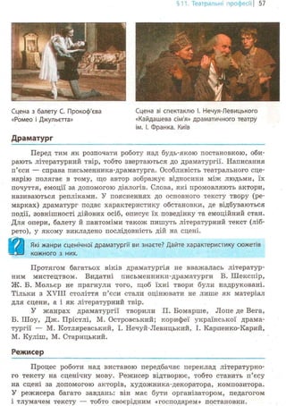 §11. Театральні професії | 57
Сцена з балету С. Прокоф'єва
«Ромео і Джульетта»
Драматург
Сцена зі спектаклю І. Нечуя-Левицького
«Кайдашева сім'я» драматичного театру
ім. І. Франка. Київ
Перед тим як розпочати роботу над будь-якою постановкою, оби-
рають літературний твір, тобто звертаються до драматургії. Написання
п'єси — справа письменника-драматурга. Особливість театрального сце-
нарію полягає в тому, що автор зображує відносини між людьми, їх
почуття, емоції за допомогою діалогів. Слова, які промовляють актори,
називаються репліками. У поясненнях до основного тексту твору (ре-
марках) драматург подає характеристику обстановки, де відбуваються
події, зовнішності дійових осіб, описує їх поведінку та емоційний стан.
Для опери, балету й пантоміми також пишуть літературний текст (ліб-
рето), у якому викладено послідовність дій на сцені.
Протягом багатьох віків драматургія не вважалась літератур-
ним мистецтвом. Видатні письменники-драматурги В. Шекспір,
Ж. Б. Мольєр не прагнули того, щоб їхні твори були надруковані.
Тільки з XVIII століття п'єси стали оцінювати не лише як матеріал
для сцени, а і як літературний твір.
У жанрах драматургії творили П. Бомарше, Jlone де Вега,
Б. Шоу, Дж. Прістлі, М. Островський; корифеї української драма-
тургії — М. Котляревський, І. Нечуй-Левицький, І. Карпенко-Карий,
М. Куліш, М. Старицький.
Режисер
Які жанри сценічної драматургії ви знаєте? Дайте характеристику сюжетів
кожного з них.
Процес роботи над виставою передбачає переклад літературно-
го тексту на сценічну мову. Режисер відтворює, тобто ставить п'єсу
на сцені за допомогою акторів, художника-декоратора, композитора.
У режисера багато завдань: він має бути організатором, педагогом
і тлумачем тексту — тобто своєрідним «господарем» постановки.
 