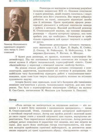 58 І МИСТЕЦТВО В ПРОСТОРІ КУЛЬТУРИ
Режисура як мистецтво в сучасному розумінні
склалася наприкінці XIX ст. Основою спектаклю
є задум режисера, який ставить спектакль і керує
роботою всіх його учасників. Він творчо зображує
дійсність на сцені, знаходячи відповідні засоби
для її втілення. Проте провідною сферою режи-
серської діяльності в побудові спектаклю завжди
є робота з актором. Відомий російський режисер
К. Станіславський вважав, що основне завдання
режисера — «будити акторську природу, яка сама
зробить усе, що необхідно». Режисерові ж треба
тільки спрямувати цей процес творчості в потріб-
не русло.
Видатними режисерами світового театраль-
ного мистецтва є Е. Г. Крег, Е. Барба, К. Стейсі,
Д. Стелер, М. Рейнхардт, В. Мейерхольд, І. Не-
мирович-Данченко, P. Віктюк, А. Жолдак.
У балеті роль режисера, як правило, належить хореографові (ба-
летмейстеру). Під час постановки балетного спектаклю він складає на
основі музики й лібрето танцювальний, хореографічний «текст». Слово
«балетмейстер» у перекладі з німецької означає «майстер балету».
На різних етапах роботи хореограф активно співпрацює з ком-
позитором, диригентом, художниками по костюму й декораціям. Але
найбільше часу балетмейстер відводить роботі з танцівниками-вико-
навцями, адже саме їхня творча індивідуальність впливає на втілення
художнього задуму.
Історія балету знає приклади, коли ім'я балерини або танцівника
незмінно пов'язується з роллю, танцювальною партією, для них ство-
реною. Так було з хореографічною мініатюрою «Лебідь» на музику
К. Сен-Санса, поставленою М. Фокіним для балерини А. Павлової.
Актор
«Роль актора не закінчується за опущеною завісою — він по-
винен і в житті бути шукачем і провідником прекрасного»,— писав
К. Станіславський. Отже, головною рисою акторської майстерності
є постійний творчий пошук. Актор має пройти довгий і нелегкий шлях
до свого героя: стати у власній свідомості цим героєм, внутрішньо пе-
ревтілитись. Таке перевтілення відбувається поступово. Актор ретельно
добирає деталі поведінки й характеру тієї людини, яку має зіграти на
сцені. Для цього йому необхідна гостра спостережливість, він пови-
нен володіти прийомами сценічної майстерності, за допомогою яких
зможе передати усі грані художнього образу. «Інструменти» актора —
Режисер Московського
художнього академіч-
ного театру К. Стані-
славський
 