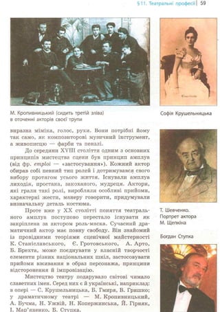 §11. Театральні професії | 59
М. Кропивницький (сидить третій зліва)
в оточенні акторів своєї трупи
виразна міміка, голос, рухи. Вони потрібні йому
так само, як композиторові музичний інструмент,
а живописцю — фарби та пензлі.
До середини XVIII століття одним з основних
принципів мистецтва сцени був принцип амплуа
(від фр. етріоі — «застосування»). Кожний актор
обирав собі певний тип ролей і дотримувався свого
вибору протягом усього життя. Існували амплуа
лиходія, простака, закоханого, мудреця. Актори,
які грали такі ролі, виробляли особливі прийоми,
характерні жести, манеру говорити, придумували
визначальну деталь костюма.
Проте ByKG у XX столітті поняття театраль-
ного амплуа поступово перестало існувати як
закріплена за актором роль-маска. Сучасний дра-
матичний актор має повну свободу. Він знайомий
із провідними теоріями сценічної майстерності
К. Станіславського, Є. Гротовського, А. Арто,
Б. Брехта, може поєднувати у власній творчості
елементи різних національних шкіл, застосовувати
прийоми вживання в образ персонажа, принципи
відсторонення й імпровізацію.
Мистецтво театру подарувало світові чимало
славетних імен. Серед них є й українські, наприклад:
в опері — С. Крушельницька, Б. Гмиря, В. Гришко;
у драматичному театрі — М. Кропивницький,
А. Бучма, Н. Ужвій, Н. Копержинська, Й. Гірняк,
І. Мар'яненко, Б. Ступка.
Софія Крушельницька
Т. Шевченко.
Портрет актора
М. Щепкіна
Богдан Ступка
 