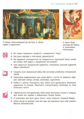 §11. Театральні професії | 61
0. Бенуа. Ескіз декорації до вистави А. Дюма
«Дама з камеліями»
Л. Бакст. Ескіз
костюма до балету
А. Аренського
«Клеопатра»
Які творчі театральні професії є провідними? Чому?
Яку роль відіграє в постановці драматургія?
Які завдання покладаються на театрального режисера? Яким чином
він утілює свій задум у театральній постановці?
Чим керується театральний художник, створюючи цілісний художній
образ спектаклю?
Створіть ескіз театральної афіші або костюмів улюблених театральних
героїв.
Підготуйте повідомлення про цікаві факти з життя та творчості відо-
мих майстрів театру: актора, режисера, художника.
Робота в групах. Розподіліть між собою ролі драматурга, режисера,
художника та акторів. Підготуйте театралізовану мініатюру на теми
шкільного життя.
. j . «Звеличується той драматург, який може викликати сльози у глядача;
цей талант він поділяє з цибулиною» (Генріх Гейне).
• «У режисера має бути душа поета і воля капрала» (Анджей Вайда).
«Коли актор не розуміє, кого він грає, він мимоволі грає себе самого»
(Василь Ключевський).
 