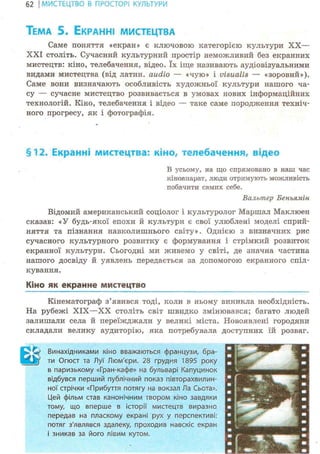 62 І МИСТЕЦТВО В ПРОСТОРІ КУЛЬТУРИ
ТЕМА 5. ЕКРАННІ МИСТЕЦТВА
Саме поняття «екран» є ключовою категорією культури XX—
XXI століть. Сучасний культурний простір неможливий без екранних
мистецтв: кіно, телебачення, відео. їх іще називають аудіовізуальними
видами мистецтва (від латин, audio — «чую» і visualis — «зоровий»).
Саме вони визначають особливість художньої культури нашого ча-
су — сучасне мистецтво розвивається в умовах нових інформаційних
технолоі'ій. Кіно, телебачення і відео — таке саме породження техніч-
ного прогресу, як і фотографія.
§12. Екранні мистецтва: кіно, телебачення, відео
В усьому, на що спрямовано в наш час
кіноапарат, люди отримують можливість
побачити самих себе.
Вальтер Беньямін
Відомий американський соціолог і культуролог Маршал Маклюен
сказав: «У будь-якої епохи й культури є свої улюблені моделі сприй-
няття та пізнання навколишнього світу». Однією з визначних рис
сучасного культурного розвитку є формування і стрімкий розвиток
екранної культури. Сьогодні ми живемо у світі, де значна частина
нашого досвіду й уявлень передається за допомогою екранного спіл-
кування.
Квно як екранне мистецтво
Кінематограф з'явився тоді, коли в ньому виникла необхідність.
На рубежі XIX—XX століть світ швидко змінювався; багато людей
залишали села й переїжджали у великі міста. Новоявлені городяни
складали велику аудиторію, яка потребувала доступних їй розваг.
>1; Винахідниками кіно вважаються французи, бра-
-^JY ти Огюст та Луї Люм'єри. 28 грудня 1895 року
в паризькому «Гран-кафе» на бульварі Капуцинок
відбувся перший публічний показ півторахвилин-
ної стрічки «Прибуття потягу на вокзал Ла Сьота».
Цей фільм став канонічним твором кіно завдяки
тому, що вперше в історії мистецтв виразно
передав на пласкому екрані рух у перспективі:
потяг з'являвся здалеку, проходив навскіс екран
і зникав за його лівим кутом.
 