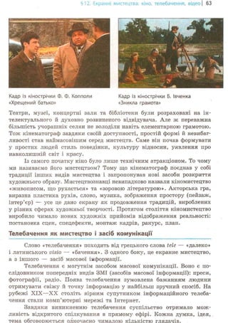 §12.Екранні мистецтва: кіно, телебачення, відео | 63
Кадр із кінострічки Ф. Ф. Копполи
«Хрещений батько»
Кадр із кінострічки Б. Івченка
«Зникла грамота»
Театри, музеї, концертні зали та бібліотеки були розраховані на ін-
телектуального й духовно розвиненого відвідувача. Але ж переважна
більшість учорашніх селян не володіли навіть елементарною грамотою.
Тож кінематограф завдяки своїй доступності, простій формі й невибаг-
ливості став наймасовішим серед мистецтв. Саме він почав формувати
у простих людей стиль поведінки, культуру відносин, уявлення про
навколишній світ і красу.
Із самого початку кіно було лише технічним атракціоном. То чому
ми називаємо його мистецтвом? Тому що кінематограф поєднав у собі
традиції інших видів мистецтва і запропонував нові засоби розкриття
художнього образу. Мистецтвознавці невипадково назвали кіномистецтво
«живописом, що рухається» та «зоровою літературою». Акторська гра,
виразна пластика рухів, слово, музика, зображення простору (пейзаж,
інтер'єр) — усе це дано екрану як продовження традицій, вироблених
у різних сферах художньої творчості. Протягом століття кіномистецтво
виробило чимало нових художніх прийомів відображення реальності:
постановка сцен, спецефекти, монтаж кадрів, ракурс, план.
Телебачення як мистецтво і засіб комунікації
Слово «телебачення» походить від грецького слова tele — «далеко»
і латинського visio — «бачення». З одного боку, це екранне мистецтво,
а з іншого — засіб масової інформації.
Телебачення є могутнім засобом масової комунікації. Воно є по-
слідовником попередніх видів ЗМІ (засобів масової інформації): преси,
фотографії, радіо. Поява телебачення зумовлена бажанням людини
отримувати свіжу й точну інформацію у найбільш зручний спосіб. На
рубежі XIX—XX століть вірним супутником інформаційного телеба-
чення стали комп'ютерні мережі та Інтернет.
Завдяки виникненню телебачення суспільство отримало мож-
ливість відкритого спілкування в прямому ефірі. Кожна думка, ідея,
тема обговорюється одночасно чималою кількістю глядачів.
 