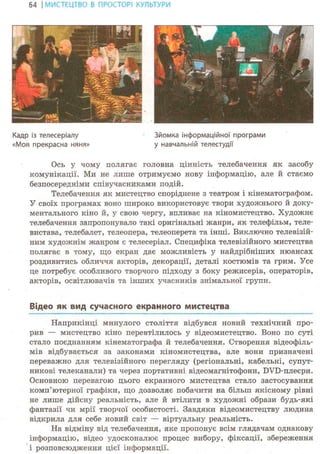 64 І МИСТЕЦТВО В ПРОСТОРІ КУЛЬТУРИ
Кадр із телесеріалу Зйомка інформаційної програми
«Моя прекрасна няня» у навчальній телестудії
Ось у чому полягає головна цінність телебачення як засобу
комунікації. Ми не лише отримуємо нову інформацію, але й стаємо
безпосередніми співучасниками подій.
Телебачення як мистецтво споріднене з театром і кінематографом.
У своїх програмах воно широко використовує твори художнього й доку-
ментального кіно й, у свою чергу, впливає на кіномистецтво. Художнє
телебачення запропонувало такі оригінальні жанри, як телефільм, теле-
вистава, телебалет, телеопера, телеоперета та інші. Виключно телевізій-
ним художнім жанром є телесеріал. Специфіка телевізійного мистецтва
полягає в тому, що екран дає можливість у найдрібніших нюансах
роздивитись обличчя акторів, декорації, деталі костюмів та грим. Усе
це потребує особливого творчого підходу з боку режисерів, операторів,
акторів, освітлювачів та інших учасників знімальної групи.
Відео як вид сучасного екранного мистецтва
Наприкінці минулого століття відбувся новий технічний про-
рив — мистецтво кіно перевтілилось у відеомистецтво. Воно по суті
стало поєднанням кінематографа й телебачення. Створення відеофіль-
мів відбувається за законами кіномистецтва, але вони призначені
переважно для телевізійного перегляду (регіональні, кабельні, супут-
никові телеканали) та через портативні відеомагнітофони, DVD-плеєри.
Основною перевагою цього екранного мистецтва стало застосування
комп'ютерної графіки, що дозволяє побачити на більш якісному рівні
не лише дійсну реальність, але й втілити в художні образи будь-які
фантазії чи мрії творчої особистості. Завдяки відеомистецтву людина
відкрила для себе новий світ — віртуальну реальність.
На відміну від телебачення, яке пропонує всім глядачам однакову
інформацію, відео удосконалює процес вибору, фіксації, збереження
і розповсюдження цієї інформації.
 