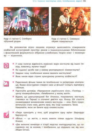 §12. Екранні мистецтва: кіно, телебачення, відео | 65
Кадр зі стрічки С. Спілберга Кадр зі стрічки С. Соммерса
«Штучний розум» «Мумія повертається»
За допомогою відео людина отримує можливість створювати
особистий культурний простір: разом з індивідуальними бібліотеками
і фонотеками формуються зібрання улюблених творів кіно- і телеекра-
ну — відеотеки.
Ш
У чому полягає відмінність екранних видів мистецтва від інших (те-
атру, живопису, музики тощо)?
Які художні засоби має у своєму розпорядженні кіномистецтво?
Завдяки чому телебачення можна вважати мистецтвом?
Яким чином відео сприяє культурному розвитку особистості?
Перегляньте фільми тижня по телебаченню та репертуари кінопала-
ців. Якими кіностудіями створені саме ці фільми? Складіть відповідну
таблицю.
Підготуйте доповідь «Народження українського кіно», «Голлівуд —
центр кіновиробництва», «Телебачення у моєму житті».
Відомо, що давньогрецький бог Аполлон, покровитель мистецтв,
з'являвся на Парнасі в оточенні дев'яти муз. Кінець XIX століття
ознаменувався виникненням нового мистецтва — кіно. Його покро-
вителькою стала нова, десята муза, яку іноді називають Техне.
Намалюйте, якою ви бачите музу кіномистецтва.
«Люди приходять у кіно, щоб розділити одну мрію» (Бернардо
Бертолуччі).
«Фільм — це життя, з якого вивели плями нудьги» (Альфред
Хічкок).
«Два визначні винаходи в історії людства: книгодрукарство, що по-
садовило нас за книжки, і телебачення, що відірвало нас від них»
(Жорж Елгозі).
 