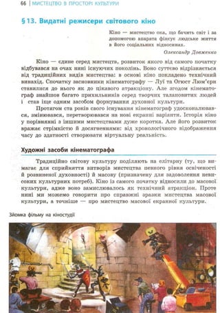 66 І МИСТЕЦТВО В ПРОСТОРІ КУЛЬТУРИ
§13. Видатні режисери світового кіно
Кіно — мистецтво ока, що бачить світ і за
допомогою апарата фіксує людське життя
в його соціальних відносинах.
Олександр Довженко
Кіно — єдине серед мистецтв, розвиток якого від самого початку
відбувався на очах нині існуючих поколінь. Воно суттєво відрізняється
від традиційних видів мистецтва: в основі кіно покладено технічний
винахід. Спочатку засновники кінематографу — Луї та Огюст Люм'єри
ставилися до нього як до цікавого атракціону. Але згодом кінемато-
граф знайшов багато прихильників серед творчих талановитих людей
і став іще одним засобом формування духовної культури.
Протягом ста років свого існування кінематограф удосконалював-
ся, змінювався, перетворювався на нові екранні варіанти. Історія кіно
у порівнянні з іншими мистецтвами дуже коротка. Але його розвиток
вражає стрімкістю й досягненнями: від хронологічного відображення
часу до здатності створювати віртуальну реальність.
Художні засоби кінематографа
Традиційно світову культуру поділяють на елітарну (ту, що ви-
магає для сприйняття витворів мистецтва певного рівня освіченості
й розвиненої духовності) й масову (призначену для задоволення неви-
соких культурних потреб). Кіно із самого початку відносили до масової
культури, адже воно замислювалось ЯР; технічний атракціон. Проте
нині ми можемо говорити про справжні зразки мистецтва масової
культури, а точніше — про мистецтво масової екранної культури.
Зйомка фільму на кіностудії
 