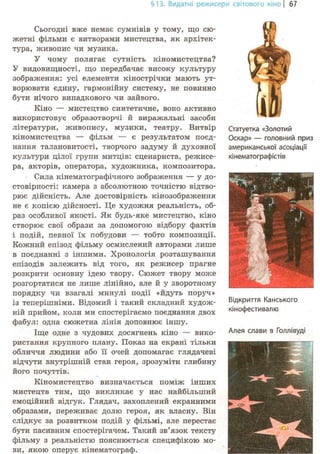 §13. Видатні режисери світового кіно | 67
Сьогодні вже немає сумнівів у тому, що сю-
жетні фільми є витворами мистецтва, як архітек-
тура, живопис чи музика.
У чому полягає сутність кіномистецтва?
У видовищності, що передбачає високу культуру
зображення: усі елементи кінострічки мають ут-
ворювати єдину, гармонійну систему, не повинно
бути нічого випадкового чи зайвого.
Кіно — мистецтво синтетичне, воно активно
використовує образотворчі й виражальні засоби
літератури, живопису, музики, театру. Витвір
кіномистецтва — фільм — є результатом поєд-
нання талановитості, творчого задуму й духовної
культури цілої групи митців: сценариста, режисе-
ра, акторів, оператора, художника, композитора.
Сила кінематографічного зображення — у до-
стовірності: камера з абсолютною точністю відтво-
рює дійсність. Але достовірність кінозображення
не є копією дійсності. Це художня реальність, об-
раз особливої якості. Як будь-яке мистецтво, кіно
створює свої образи за допомогою відбору фактів
і подій, певної їх побудови — тобто композиції.
Кожний епізод фільму осмислений авторами лише
в поєднанні з іншими. Хронологія розташування
епізодів залежить від того, як режисер прагне
розкрити основну ідею твору. Сюжет твору може
розгортатися не лише лінійно, але й у зворотному
порядку чи взагалі минулі події «йдуть поруч»
із теперішніми. Відомий і такий складний худож-
ній прийом, коли ми спостерігаємо поєднання двох
фабул: одна сюжетна лінія доповнює іншу.
Іще одне з чудових досягнень кіно — вико-
ристання крупного плану. Показ на екрані тільки
обличчя людини або її очей допомагає глядачеві
відчути внутрішній стан героя, зрозуміти глибину
його почуттів.
Кіномистецтво визначається поміж інших
мистецтв тим, що викликає у нас найбільший
емоційний відгук. Глядач, захоплений екранними
образами, переживає долю героя, як власну. Він
слідкує за розвитком подій у фільмі, але перестає
бути пасивним спостерігачем. Такий зв'язок тексту
фільму з реальністю пояснюється специфікою мо-
ви, якою оперує кінематограф.
Статуетка «Золотий
Оскар» — головний приз
американської асоціації
кінематографістів
Відкриття Канського
кінофестивалю
Алея слави в Голлівуді
 