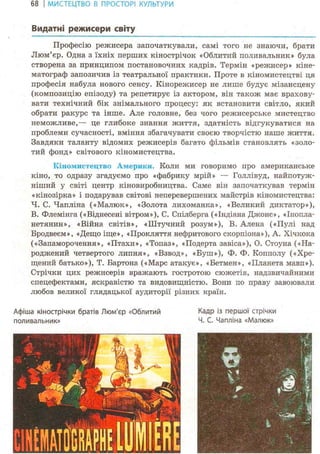 68 І МИСТЕЦТВО В ПРОСТОРІ КУЛЬТУРИ
Видатні режисери світу
Професію режисера започаткували, самі того не знаючи, брати
Люм'єр. Одна з їхніх перших кінострічок «Облитий поливальник» була
створена за принципом постановочних кадрів. Термін «режисер» кіне-
матограф запозичив із театральної практики. Проте в кіномистецтві ця
професія набула нового сенсу. Кінорежисер не лише будує мізансцену
(композицію епізоду) та репетирує із актором, він також має врахову-
вати технічний бік знімального процесу: як встановити світло, який
обрати ракурс та інше. Але головне, без чого режисерське мистецтво
неможливе,— це глибоке знання життя, здатність відгукуватися на
проблеми сучасності, вміння збагачувати своєю творчістю наше життя.
Завдяки таланту відомих режисерів багато фільмів становлять «золо-
тий фонд» світового кіномистецтва.
Кіномистецтво Америки. Коли ми говоримо про американське
кіно, то одразу згадуємо про «фабрику мрій» — Голлівуд, найпотуж-
ніший у світі центр кіновиробництва. Саме він започаткував термін
«кінозірка» і подарував світові неперевершених майстрів кіномистецтва:
Ч. С. Чапліна («Малюк», «Золота лихоманка», «Великий диктатор»),
В. Флемінга («Віднесені вітром»), С. Спілберга («Індіана Джоне», «Інопла-
нетянин», «Війна світів», «Штучний розум»), В. Алена («Пулі над
Бродвеєм», «Дещо іще», «Прокляття нефритового скорпіона»), А. Хічкока
(«Запаморочення», «Птахи», «Топаз», «Подерта завіса»), О. Стоуна («На-
роджений четвертого липня», «Взвод», «Буш»), Ф. Ф. Копполу («Хре-
щений батько»), Т. Бартона («Марс атакує», «Бетмен», «Планета мавп»).
Стрічки цих режисерів вражають гостротою сюжетів, надзвичайними
спецефектами, яскравістю та видовищністю. Вони по праву завоювали
любов великої глядацької аудиторії різних країн.
Афіша кінострічки братів Люм'єр «Облитий Кадр із першої стрічки
поливальник» Ч. С. Чапліна «Малюк»
урі
Ч>'
в Р
V" ш
( і
г і ® ,
• - ь
і
1>''
: ß
 