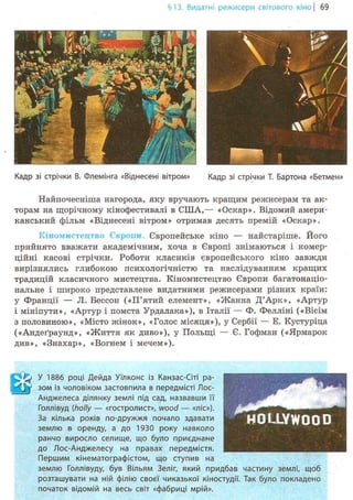 §13.Видатні режисери світового кіно | 69
Кадр зі стрічки В. Флемінга «Віднесені вітром» Кадр зі стрічки Т. Бартона «Бетмен»
Найпочесніша нагорода, яку вручають кращим режисерам та ак-
торам на щорічному кінофестивалі в США,— «Оскар». Відомий амери-
канський фільм «Віднесені вітром» отримав десять премій «Оскар».
Кіномистецтво Європи. Європейське кіно — найстаріше. Його
прийнято вважати академічним, хоча в Європі знімаються і комер-
ційні касові стрічки. Роботи класиків європейського кіно завжди
вирізнялись глибокою психологічністю та наслідуванням кращих
традицій класичного мистецтва. Кіномистецтво Європи багатонаціо-
нальне і широко представлене видатними режисерами різних країн:
у Франції — JI. Бессон («П'ятий елемент», «Жанна Д'Арк», «Артур
і мініпути», «Артур і помста Урдалака»), в Італії — Ф. Фелліні («Вісім
з половиною», «Місто жінок», «Голос місяця»), у Сербії — Е. Кустуріца
(«Андеґраунд», «Життя як диво»), у Польщі — Є. Гофман («Ярмарок
див», «Знахар», «Вогнем і мечем»).
^ У 1886 році Дейда Уїлконс із Канзас-Сіті ра-
W зом із чоловіком застовпила в передмісті Лос-
Анджелеса ділянку землі під сад, назвавши її
Голлівуд (holly — «гостролист», wood — «ліс»).
За кілька років по-дружжя почало здавати
землю в оренду, а до 1930 року навколо
ранчо виросло селище, що було приєднане
до Лос-Анджелесу на правах передмістя.
Першим кінематографістом, що ступив на
землю Голлівуду, був Вільям Зеліг, який придбав частину землі, щоб
розташувати на ній філію своєї чиказької кіностудії. Так було покладено
початок відомій на весь світ «фабриці мрій».
 